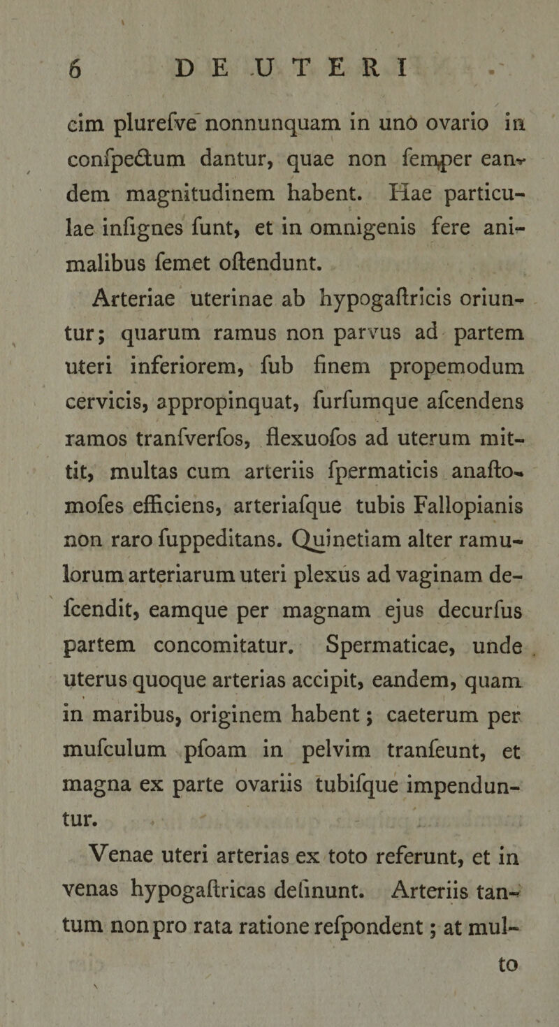 6 D E .U T E R I cim plurerve nonnunquam in uno ovario in confpedlum dantur, quae non femper ean-»* dem magnitudinem habent. Hae particu¬ lae infignes funt, et in omnigenis fere ani¬ malibus femet oftendunt. Arteriae uterinae ab hypogaftricis oriun¬ tur; quarum ramus non parvus ad partem uteri inferiorem, fub finem propemodum cervicis, appropinquat, furfumque afcendens ramos tranfverfos, flexuofos ad uterum mit¬ tit, multas cum arteriis fpermaticis anafto- mofes efficiens, arteriafque tubis Fallopianis non raro fuppeditans. Quinetiam alter ramu¬ lorum arteriarum uteri plexus ad vaginam de- fcendit, eamque per magnam ejus decurfus partem concomitatur. Spermaticae, unde uterus quoque arterias accipit, eandem, quam in maribus, originem habent; caeterum per mufculum pfoam in pelvim tranfeunt, et magna ex parte ovariis tubifque impendun¬ tur. Venae uteri arterias ex toto referunt, et in venas hypogaftricas delinunt. Arteriis tan-' tum non pro rata ratione refpondent; at mul¬ to