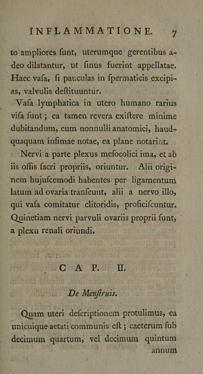 td ampliores funt, uterumque gerentibus a- deo dilatantur, ut finus fuerint appellatae. Haec vafa, fi pauculas in fpermaticis excipi¬ as, valvulis deftituuntur. Vafa lymphatica in utero humano rarius vifa funt; ea tamen revera exiftere minime dubitandum, cum nonnulli anatomici, haud- quaquam infimae notae, ea plane notarint. Nervi ‘a parte plexus mefocolicl ima, et ab iis offis facri propriis, oriuntur. Alii origi¬ nem hujufcemodi habentes per ligamentum latum ad ovaria tranfeunt, alii a nervo illo, qui vafa comitatur clitoridis, proficifcuntur. t Quinetiam nervi parvuli ovariis proprii funt, a plexu renali oriundi. GAP. IL De Menjlruis. ' Quam uteri defcriptionem protulimus, ea unicuique aetati communis eft ; caeterumfub decimum quartum, vel decimum quintum annum