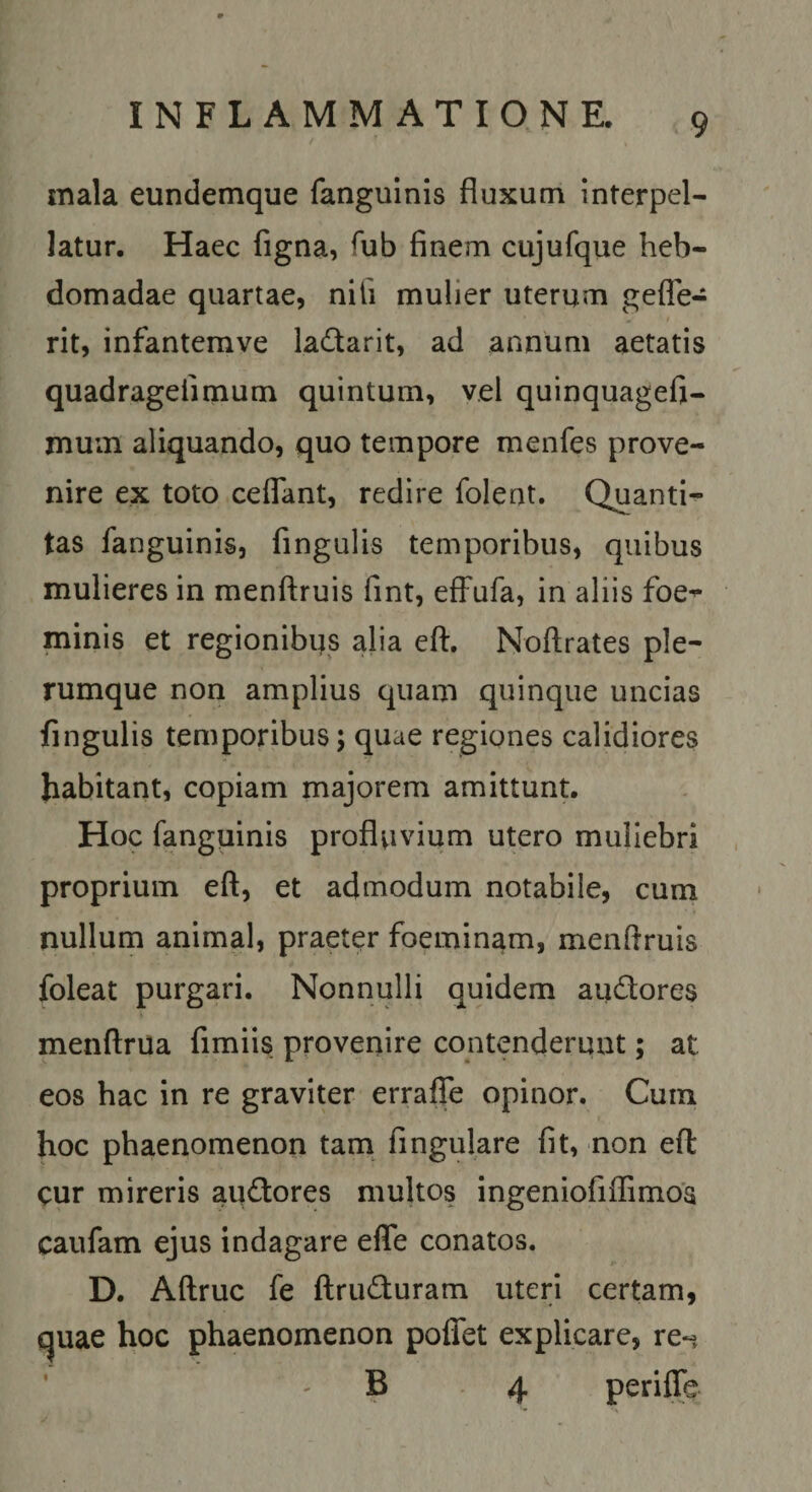 mala eundemque fanguinis fluxum interpel¬ latur. Haec figna, fub finem cujufque heb¬ domadae quartae, nili mulier uterum gelTe- rit, infantemve ladarit, ad annum aetatis quadragefimum quintum, vel quinquagefi- muin aliquando, quo tempore menfes prove¬ nire ex toto ceflant, redire folent. Quanti¬ tas fanguinis, fingulis temporibus, quibus mulieres in menftruis fint, elFufa, in aliis foe^ minis et regionibus alia eft. Nofl;rates ple¬ rumque non amplius quam quinque uncias fingulis temporibus; quae regiones calidiores habitant, copiam majorem amittunt. Hoc fanguinis profluvium utero muliebri proprium eft, et admodum notabile, cum nullum animal, praeter foeminam, menftruis foleat purgari. Nonnulli quidem au^ores menftrua fimiis provenire contenderunt; at eos hac in re graviter erralfe opinor. Cum hoc phaenomenon tam fingulare fit, non eft: cur mireris au&lt;fl:ores multos ingeniofiflimoa caufam ejus indagare efle conatos. D. Aftruc fe (IriuSturam uteri certam, quae hoc phaenomenon poflet explicare, re-i ' ' B 4 perifle