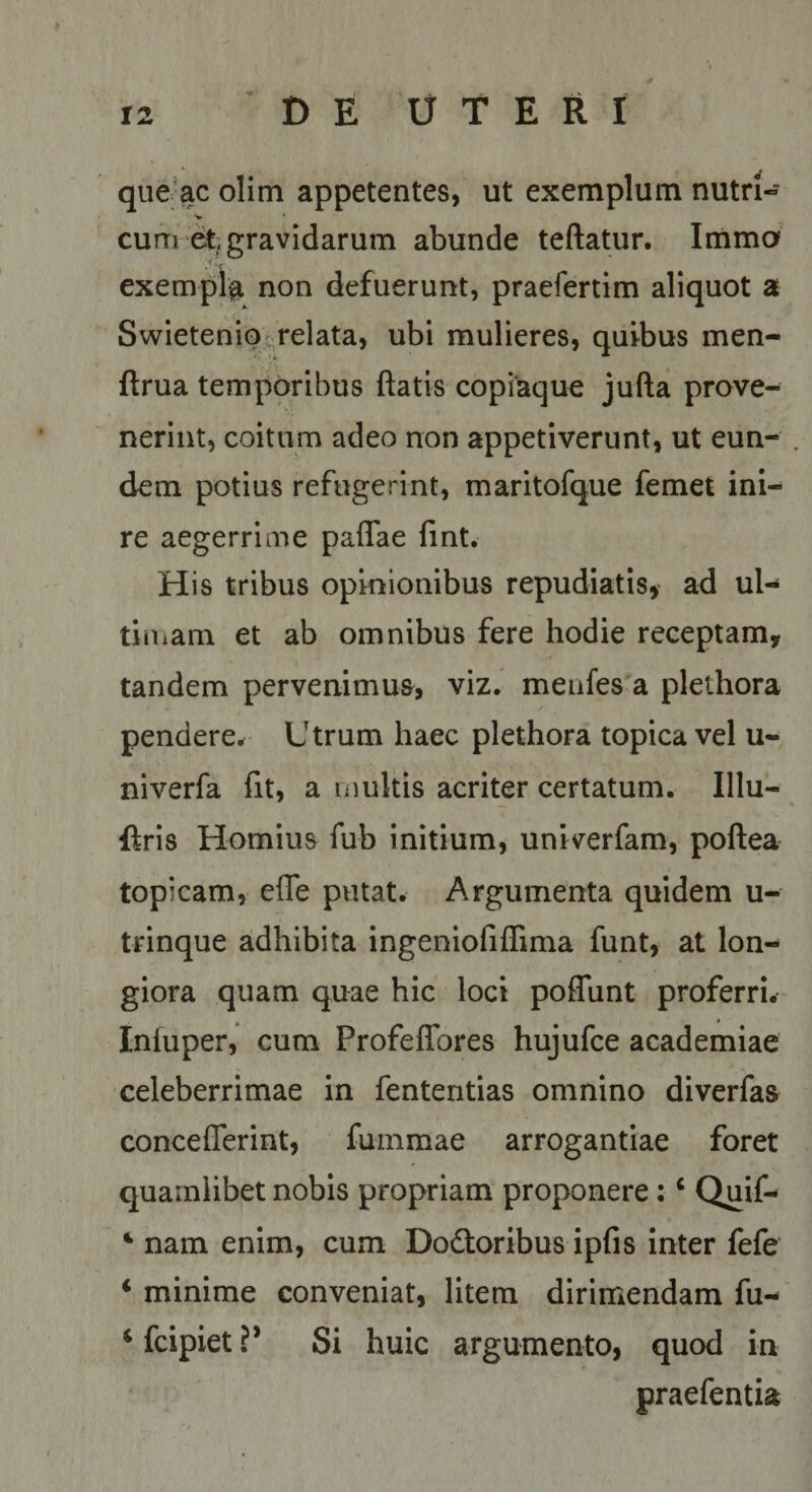 qiie’ac olim appetentes, ut exemplum nutri- cum gravidarum abunde teftatur. Imma •t.. exempla non defuerunt, praefertim aliquot a Swietenipc relata, ubi mulieres, quibus men- ftrua temporibus ftatis copiaque jufta prove¬ nerint, coitum adeo non appetiverunt, ut eun¬ dem potius refugerint, maritofque femet ini¬ re aegerrime paflae fint. His tribus opinionibus repudiatis, ad ul-* tiniam et ab omnibus fere hodie receptam, tandem pervenimua, viz. menfes a plethora pendere^ Utrum haec plethora topica vel u- niverfa fit, a multis acriter certatum. Illu- ftris Hornius fub initium, univerfam, poftea topicam, efle putat. Argumenta quidem u- trinque adhibita ingeniofiffima funt, at lon¬ giora quam quae hic loci poffunt proferri. Inluper, cum Profeffores hujufce academiae celeberrimae in fententias omnino diverfaa concefferint, fummae arrogantiae foret quamlibet nobis propriam proponere: ‘ Quif- ‘ nam enim, cum Dodtoribus ipfis inter fefe ‘ minime conveniat, litem dirimendam fu- ‘ fcipiet V Si huic argumento, quod in praefentia