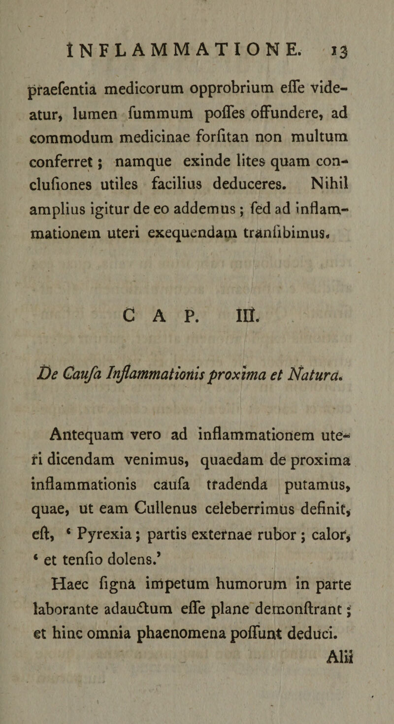 \ praefentia medicorum opprobrium effe vide- atur* lumen fummum poffes offundere, ad commodum medicinae forfitan non multum conferret; namque exinde lites quam con- clufiones utiles facilius deduceres. Nihil amplius igitur de eo addemus; fed ad inflam¬ mationem uteri exequendam traniibimus* GAP. Iit t)e Caufa Inflammatioriis proxima et Natura* Antequam vero ad inflammationem ute¬ ri dicendam venimus, quaedam de proxima inflammationis caufa tradenda putamus, quae, ut eam Cullenus celeberrimus definit, eft, ‘ Pyrexia; partis externae rubor ; calor^ ‘ et tenfio dolens.’ Haec figna impetum humorum in parte laborante adau6tum effe plane~demonfl:rant; et hinc omnia phaenomena poffunt deduci.