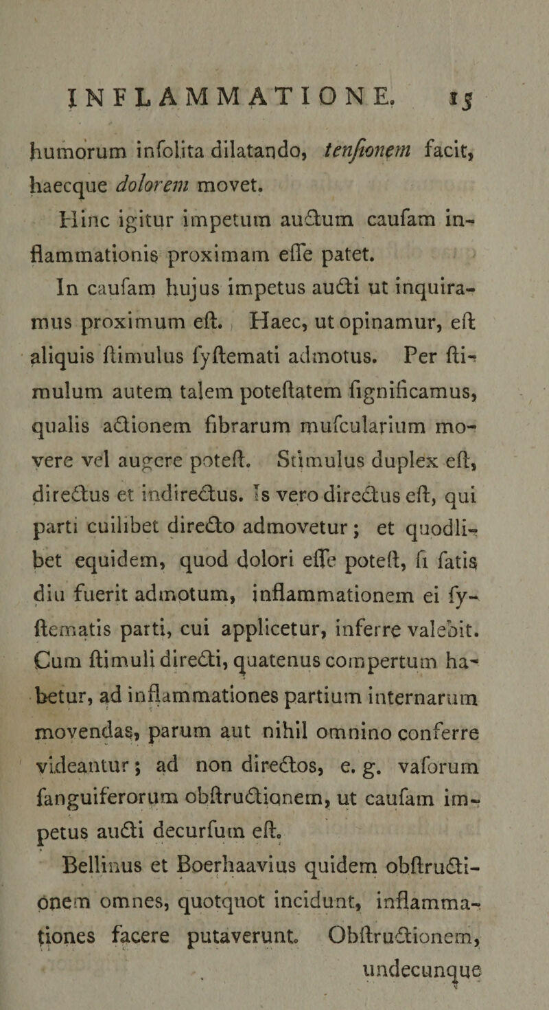 humorum infolita dilatando, tenftonctn facit, haecque dolorem movet. Hinc igitur impetum audum caufam in¬ flammationis proximam effe patet. In caufam hujus impetus audi ut inquira¬ mus proximum eft., Haec, ut opinamur, eft aliquis ftimulus fyftemati admotus. Per fti-r mulum autem talem poteftatem fignificamus, qualis adionem fibrarum mufcularium mo¬ vere vel augere poteft. Stimulus duplex eft, diredus et indiredus. Is vero diredus eft, qui parti cuilibet dircdo admovetur; et quodli¬ bet equidem, quod dolori efle poteft, fi fatis diu fuerit admotum, inflammationem ei fy- ftematis parti, cui applicetur, inferre valebit. Cum ftimulidiredi, quatenus compertum ha¬ betur, ad inflammationes partium internarum movendas, parum aut nihil omnino conferre videantur; ad non diredos, e, g. vaforum fanguiferorum obftrudiqnem, ut caufam im¬ petus audi decurfuin eft, Bellinus et Boerhaavius quidem obftrudi- pnem omnes, quotquot incidunt, inflamma¬ tiones facere putaverunt Obftrudioneni, undecunque