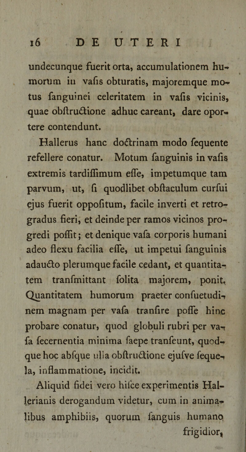 undecunque fuerit orta, accumulationem hu-» morum iii vafis obturatis, majoremque mo-*- tus fanguinei celeritatem in vafis vicinis, quae obftrudbne adhuc careant, dare opor¬ tere contendunt. Hallerus hanc dodrinam modo fequente refellere conatur. Motum fanguinis in vafi$ extremis tardiffimum efle, impetumque tam parvum, ut, fi quodlibet obftaculum curfui ejus fuerit oppofitum, facile inverti et retro¬ gradus fieri, et deinde per ramos vicinos pro¬ gredi poffit; et denique vafa corporis humani adeo flexu facilia efle, ut impetui fanguinis adaudo plerumque facile cedant, et quantita¬ tem tranfmittant folita majorem, ponit, Quantitatem humorum praeter confuetudi-r nem magnam per vafa tranfire pofTe hinc probare conatur, quod globuli rubri per va-? fa fecernentia minima faepe tranfeunt, quod¬ que hoc abfque ulla obftrudione ejufye feque-» la, inflammatione, incidit. Aliquid fidei vero hifce experimentis Hal- lerianis derogandum videtur, cum in anima^ libus amphibiis, quorum fanguis humano frigidior,