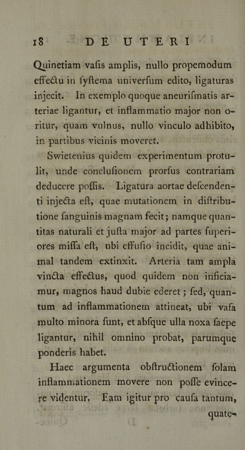 Quinetiatn vafis amplis, nullo propemodum effedu in fyftema univerfum edito, ligaturas injecit. In exemplo quoque aneurifmatis ar¬ teriae ligantur, et inflammatio major non o- ritur, quam vulnus, nullo vinculo adhibito, in partibus vicinis moveret. Swietenius quidem experimentum protu¬ lit, unde conclufionem prorfus contrariam deducere poffis. Ligatura aortae defeenden- ti injeda eft, quae mutationem in 'diflribu- tlone fanguinis magnam fecit; namque quan¬ titas naturali et jufta major ad partes fuperi- ores mlfla eft, ubi effufio incidit, quae ani¬ mal tandem extinxit. Arteria tam ampla vinda effedus, quod quidem non inficia¬ mur, magnos haud dubie ederet; fed, quan¬ tum ad inflammationem attineat, ubi vafa multo minora funt, et abfque ulla noxa faepe ligantur, nihil omnino probat, parumque ponderis habet. Haec argumenta obftrudtionem folam inflammationem movere non pofTe evince¬ re videntur. Eam igitur pro caufa tantum,