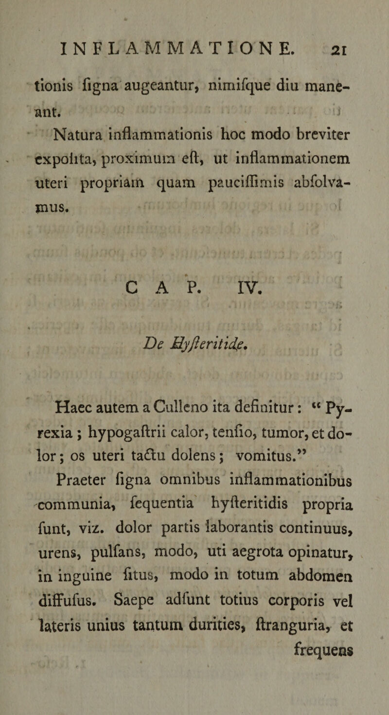 tionis figna augeantur, nlmifque diu mane¬ ant. i Natura inflammationis hoc modo breviter expolita, proximum eft, ut inflammationem uteri propriam quam pauciflimis abfolva- mus. C A P. IV. ; # Hyfteritid,e. Haec autem a Cullcno ita definitur: «Py. rexia; hypogaftrii calor, tenfio, tumor, et do¬ lor ; os uteri tadu dolens; vomitus.” Praeter figna omnibus inflammationibus communia, fequentia' hyfteritidis propria funt, viz. dolor partis laborantis continuus, urens, pulfans, modo, uti aegrota opinatur, . in inguine fitus, modo in totum abdomen difFufus. Saepe adfunt totius corporis vel lateris unius tantum durities, ftranguria, et frequens
