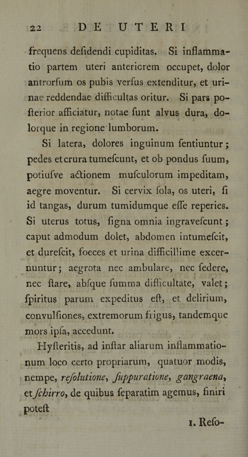 i frequens defidendi cupiditas. Si inflamma¬ tio partem uteri anteriorem occupet, dolor antrorfum os pubis verfus extenditur, et uri¬ nae reddendae difficultas oritur. Si pars po- flerior afficiatur, notae funt alvus dura, do- lorque in regione lumborum. Si latera, dolores inguinum fentiuntur; pedes et crura tumefcunt, et ob pondus fuum, potiufve adtionem mufculorum impeditam, aegre moventur. Si cervix fola, os uteri, fi id tangas, durum tumidumque effe reperies. Si uterus totus, figna omnia ingravefcunt; caput admodum dolet, abdomen intumefcit, et durefcit, foeces et urina difficillime excer- ^ nuntur; aegrota nec ambulare, nec federe, r nec ftare, abfque fumma difiicultate, valet; fpiritus parum expeditus eft, et delirium, convulfiones, extremorum frigus, tanderrique mors ipfa, accedunt. Hyfteritis, ad inftar aliarum inflammatio¬ num loco certo propriarum, quatuor modis, • nempe, rejbhitione^ fuppuratione^ gangraena^ et fchirrot de quibus feparatim agemus, finiri poteft I, Refo-