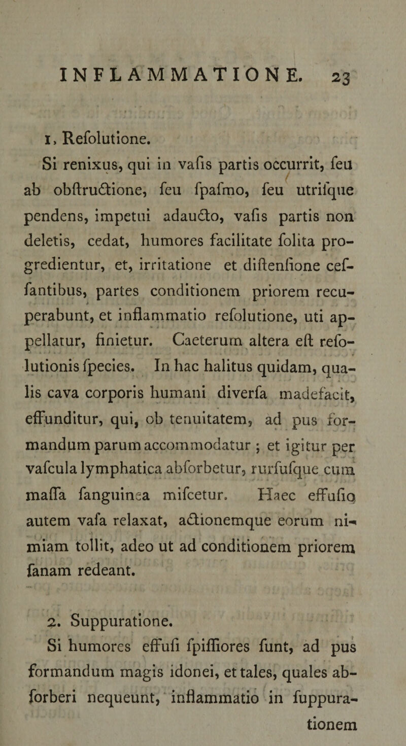 1, Refolutione. ' • SI renixus, qui in vafis partis occurrit, feu / ab obftru^tione, feu fpafmo, feu utrifque pendens. Impetui adaudo, vafis partis non deletis, cedat, humores facilitate folita pro¬ gredientur, et, irritatione et diftenlione cef- fantibus, partes conditionem priorem recu- perabunt, et inflammatio refolutione, uti ap¬ pellatur, finietur. Caeterum altera eft refo- •lutionis fpecies. In hac halitus quidam, qua¬ lis cava corporis humani diverfa madefacit, effunditur, qui, ob tenuitatem, ad pus for¬ mandum parum accommodatur ; et igitur per vafcula lymphatica abforbetur, rurfufque cuni mafla fanguinea mifcetur. Haec effufiq autem vafa relaxat, adionemque eorum ni-^ miam tollit, adeo ut ad conditionem priorem fanam redeant. 2. Suppuratione. Si humores effufi fpifliores funt, ad pus formandum magis idonei, et tales, quales ab- forberi nequeunt,‘ inflammatio in fuppura- tionem