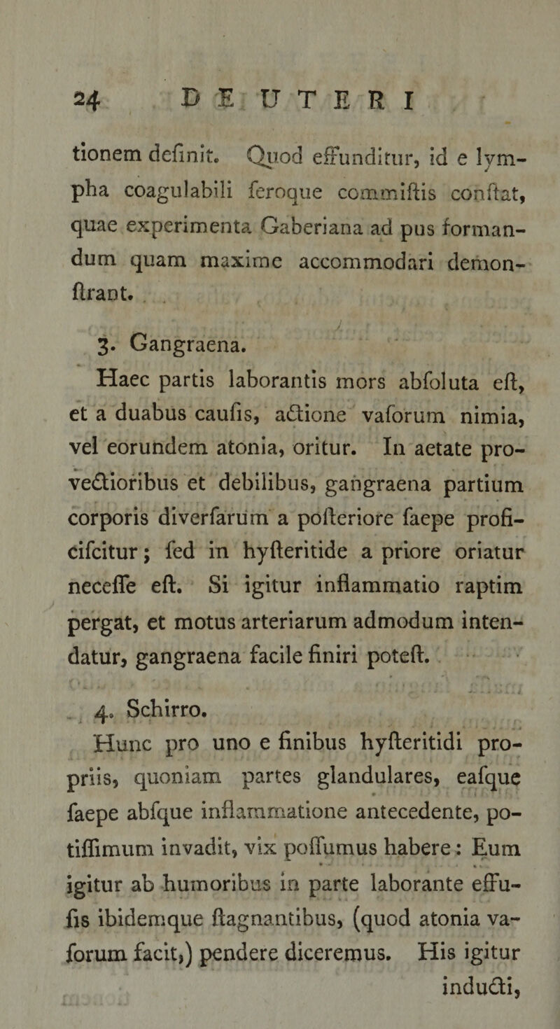 tionem definit. Quod efFundltur, id e lym¬ pha coagiilabili feroque commiftis conflat, quae experimenta Gaberiana ad pus forman¬ dum quam maxime accommodari demon- ftrant. . .1 3. Gangraena. Haec partis laborantis mors abfoluta eft, et a duabus caufis, at^ione vaforum nimia, vel eorundem atonia, oritur. In aetate pro- vedtioflbus et debilibus, gangraena partium corporis diverfariim a polleriore faepe profi- dfcitur; fed in hyfteritide a priore oriatur neceffe eft. Si igitur inflammatio raptim pergat, et motus arteriarum admodum inten¬ datur, gangraena facile finiri poteft.. * 4, Schirro. .» Hunc pro uno e finibus hyfteritidi pro¬ priis, quoniam partes glandulares, eafque faepe abfque inflammatione antecedente, po- tiffimum invadit, vix poflumus habere: Eum igitur ab humoribus in parte laborante effu- fis ibidemque ftagnantibus, (quod atonia va¬ forum facit,) pendere diceremus. His igitur indudi,