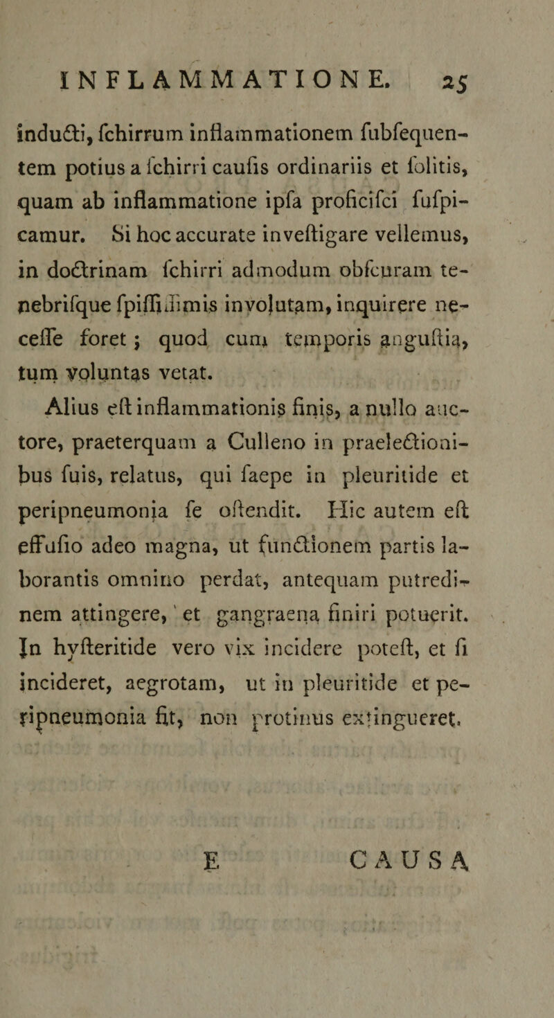indudli, fchirrum inflammationem fubfequen- tem potius a Ichirri caufis ordinariis et folitis, quam ab inflammatione ipfa proficifci ^ fufpi- camur. Si hoc accurate inveftigare vellemus, in dodlrinarh fchirri admodum obfcuram te- nebrifque fpiffiJimis invo)utam, inquirere ne- ceffe foret; quod, cum temporis angufti^, turn voluntas vetat. Alius eft inflammationi^ firiis, a nullo auc¬ tore, praeterquam a Culleno in praelectioni¬ bus fuis, relatus, qui faepe in pieuriiide et peripneumonja fe oftendit. Hic autem eft efFufio adeo magna, ut fimCtionem partis la¬ borantis omnino perdat, antequam putredi-r nem attingere,' et gangraena finiri potuerit. In hyfteritide vero vix incidere poteft, et fi incideret, aegrotam, ut in pleuritide et pe- fipneumonia fit, non protinus extingueret. CAUSA