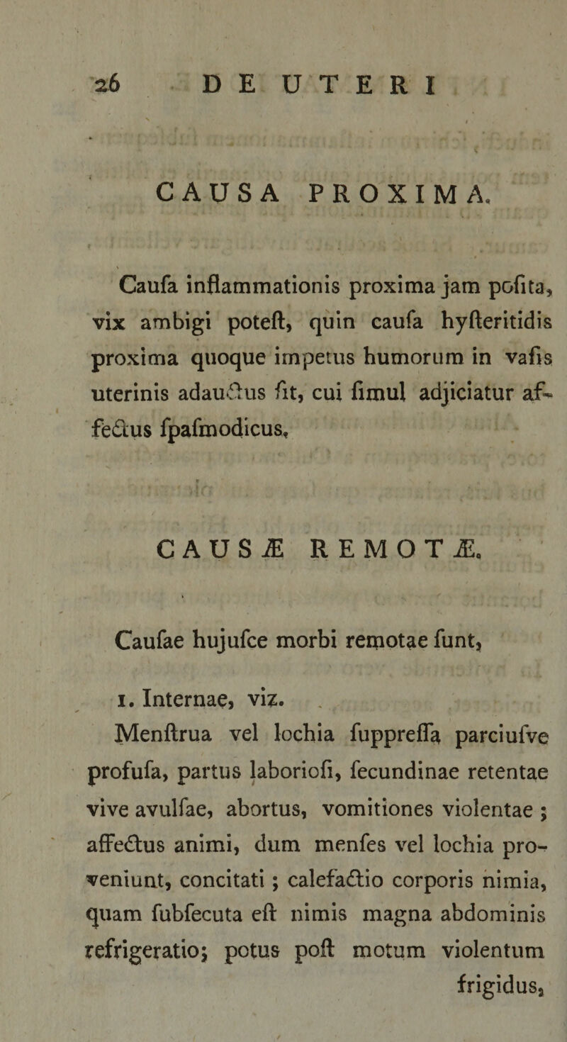 D E U T E R I CAUSA PROXIMA. f \ Caufa inflammationis proxima jam pofita, vix ambigi poteft, quin caufa hyfteritidis proxima quoque impetus humorum in vafis uterinis adau^ilus fit, cui fimul adjiciatur af- fedus fpafmodicus. CAUS^ REMOTA. Caufae hujufce morbi remotae funt, I. Internae, viz. Menftrua vel lochia fupprefla parciufve profufa, partus laboriofi, fecundinae retentae vive avulfae, abortus, vomitiones violentae ; afFed:us animi, dum menfes vel lochia pro¬ veniunt, concitati; calefadio corporis nimia, quam fubfecuta eft nimis magna abdominis refrigeratio^ potus poli motum violentum frigidus,