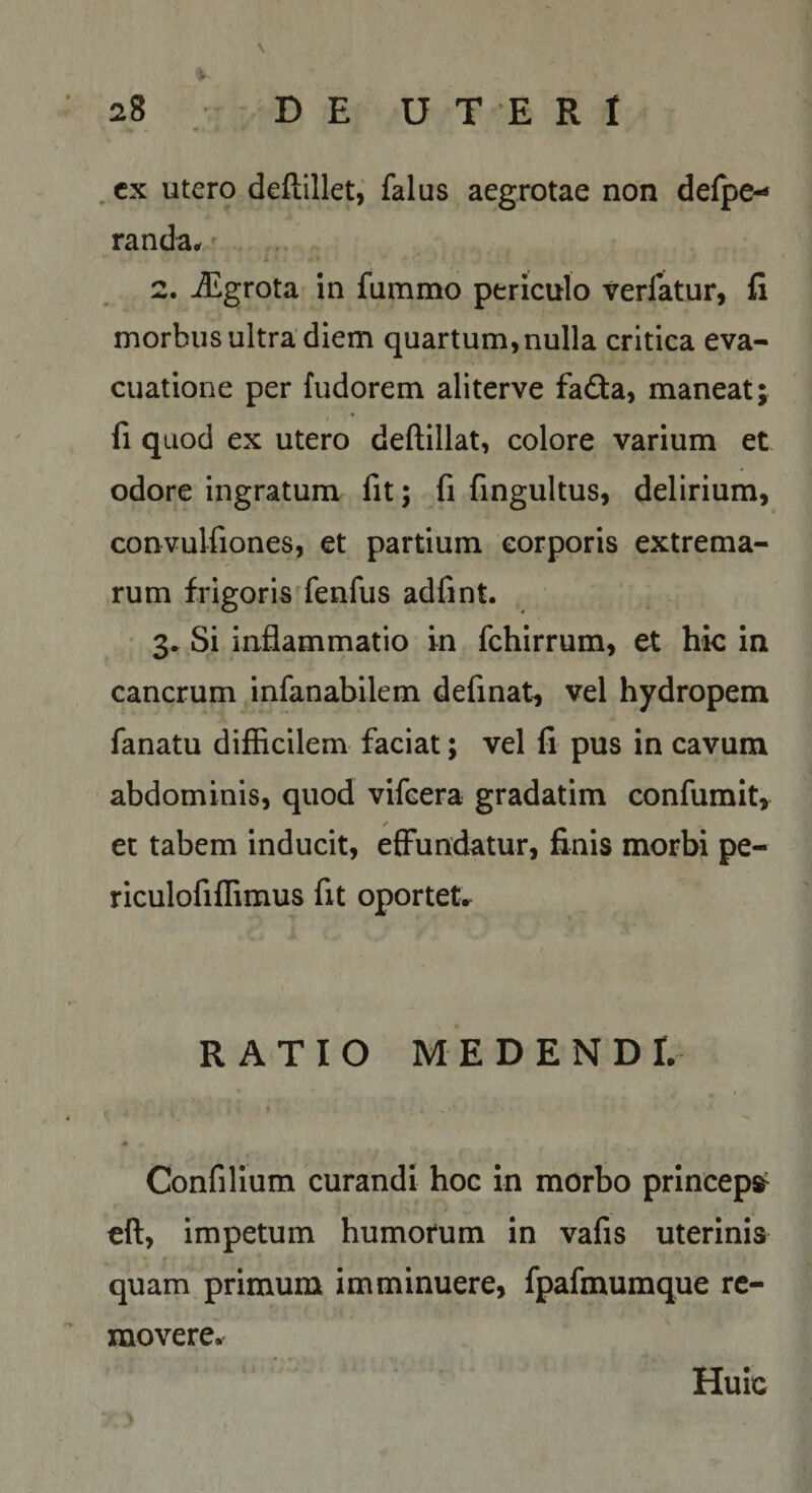 A ' i , cx utero deftillet, falus aegrotae non defpe- randa^ 2. JLgrota in fummo periculo verfatur, fi morbus ultra diem quartum, nulla critica eva¬ cuatione per fudorem aliterve fada, maneat; fi quod ex utero deftillat, colore varium et odore ingratum fit; fi fingultus, delirium, convulfiones, et partium corporis extrema¬ rum frigoris fenfus adfint. 3* Si inflammatio in fchirrum, et hic in cancrum infanabilem definat^ vel hydropem fanatu difficilem faciat; vel fi pus in cavum abdominis, quod vifcera gradatim confumit, ✓_ et tabem inducit, effundatur, finis morbi pe- riculofiffimus fit oportet^ RATIO MEDENDI. Confilium curandi hoc in morbo princeps eft, impetum humorum in vafis uterinis quam primum imminuere, fpafinumque re¬ movere. Huic