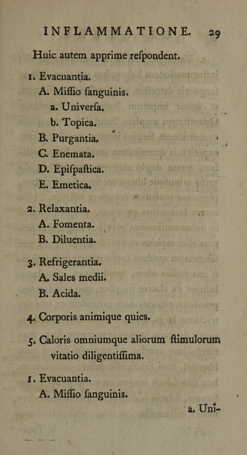 Huic autem apprime refpondent. 1. Evacuantia. A. MifTio fanguinis. a. Univerfa. b. Topica. ' « » ♦. B. Purgantia. ' C. Enemata. » \ D. Epiipaftica. E. Emetica. ,  i | 2. Relaxantia. A. Fomenta. ( B. Diluentia. t y 3. Refrigerantia. A. Sales medii. B. Acida. ’ 1 4. Corporis animique quies. 5. Caloris omniumque aliorum ftimuloruiti vitatio diligentiffima. I * Evacuantia. A. Miffio fanguinis. ^ a. Uni-