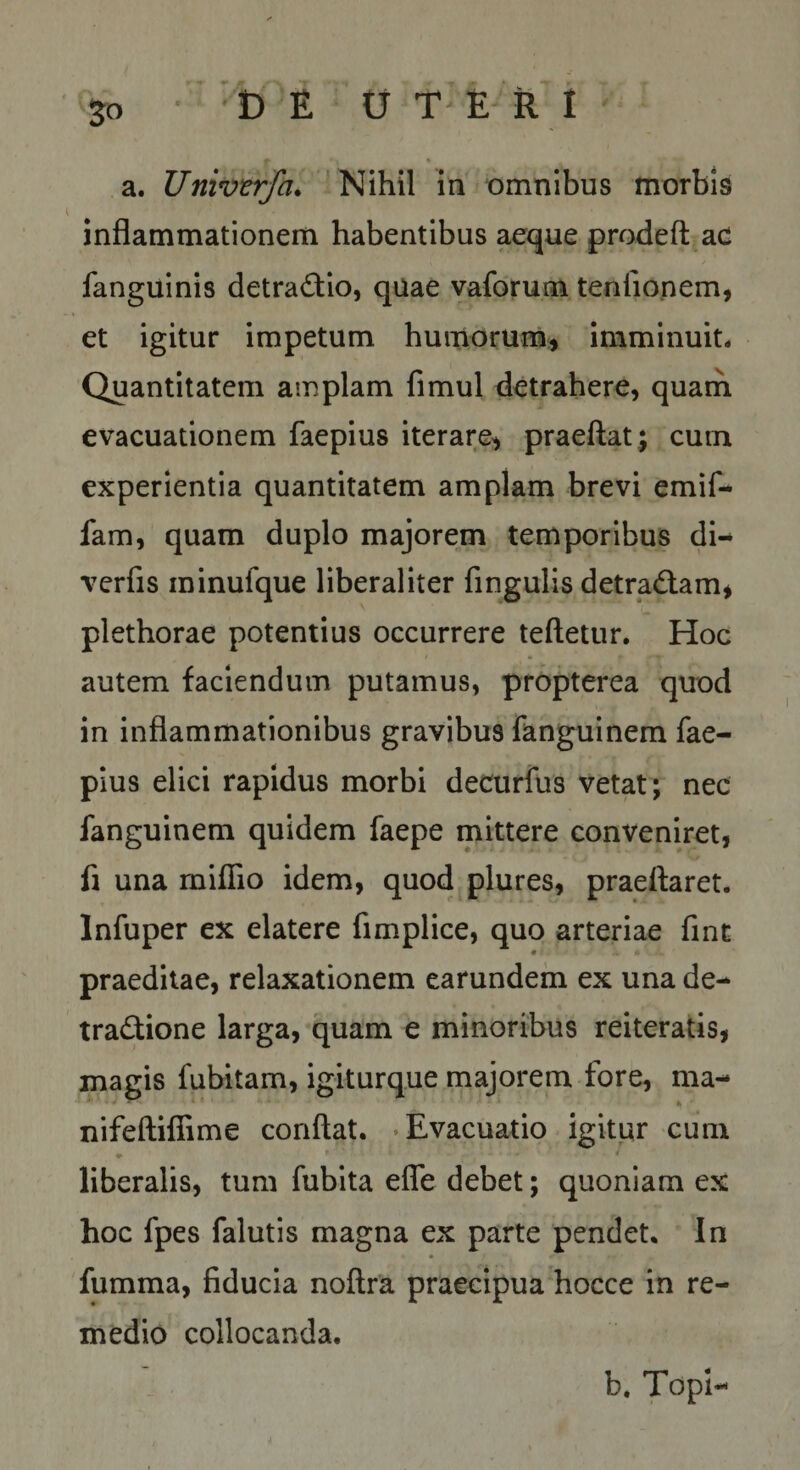 5« t) t {j TERI a. Univtrfa. ’ Nihil in omnibus morbis inflammationem habentibus aeque prodefl: ac fanguinis detra&lt;fl:io, quae vaforum tenliopem, et igitur impetum hunlorum;» imminuit* Quantitatem amplam fimul detrahere, quam evacuationem faepius iterare, praeftat; cum experientia quantitatem amplam brevi emif- fam, quam duplo majorem temporibus di- verfis minufque liberaliter fingulis detradlam, plethorae potentius occurrere teftetur. Hoc autem faciendum putamus, propterea quod in inflammationibus gravibus fang^uinem fae¬ pius elici rapidus morbi decurfus vetat; nec fanguinem quidem faepe mittere conveniret, fi una miflio idem, quod plures, praeftaret. Infuper ex elatere fimplice, quo arteriae fint praeditae, relaxationem earundem ex una de¬ tractione larga, quam e minoribus reiteratis, magis fubitam, igiturque majorem fore, ma- nifeftiffime conflat. -Evacuatio igitur cum e liberalis, tum fubita efle debet; quoniam ex hoc fpes falutis magna ex parte pendet. In fumma, fiducia noflra praecipua hocce in re¬ medio collocanda. b. Topi-