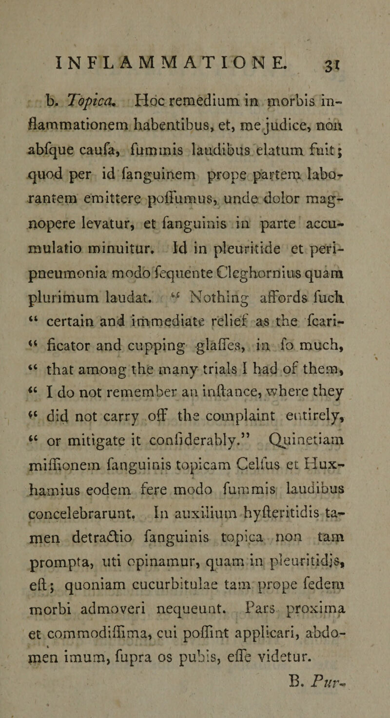 b. Topica^ Hoc remedium in morbis in¬ flammationem habentibus, et, me judice, noii abfque caufa, fuminis laudibus elatum fuit; quod per id fanguinem prope partem labo-^ rantem emittere polTumus, unde dolor mag^ nopere levatur, et fanguinis in parte accu¬ mulatio minuitur. Id in pleuritide et peri- pneumonia modo fequente Cleghorniiis quam plurimum laudat. Nothlng afFords fuch “ certain and immediate relieif as the fcari- ficator and cupping glafles, in fo much, “ that among the many trials I had of them, I do not remember an inftance, where they did not carry ofF the complaint entirely, or mitigate it confiderably.” Quinetiam miffionem fanguinis topicam Celfus et Hux- hamius eodem fere modo fummis laudibus concelebrarunt, In auxilium hyfteritidis ta¬ men detractio fanguinis topica non tam prompta, uti opinamur, quam in pieuritidjs, eft; quoniam cucurbitulae tam prope fedem morbi admoveri nequeunt. Pars proxima et Gommodiffima, cui poffint applicari, abdo- tnen imum, fupra os pubis, effe videtur. B. Pi4r^
