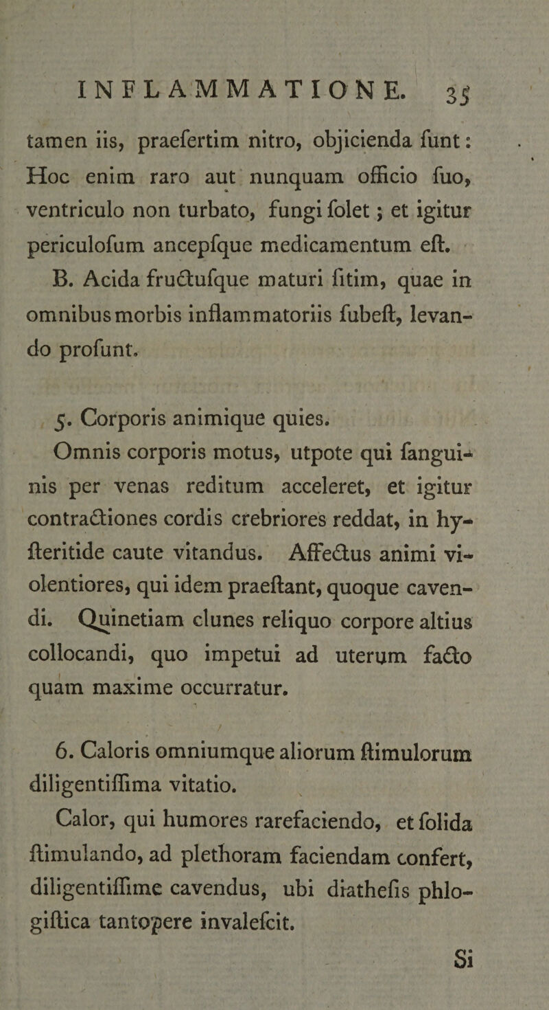 tamen iis, praefertim nitro, objicienda funt: Hoc enim raro aut * nunquam officio fuo, ventriculo non turbato, fungi folet; et igitur periculofum ancepfque medicamentum eft. B. Acida frudtufque maturi fitiin, quae in omnibus morbis inflammatoriis fubeft, levan¬ do profunt. 5. Corporis animique quies. Omnis corporis motus, utpote qui fangui-^ nis per venas reditum acceleret, et igitur contradfiones cordis crebriores reddat, in hy- fteritide caute vitandus. AfFedus animi vi¬ olentiores, qui idem praeflant, quoque caven¬ di. Quinetiam clunes reliquo corpore altius collocandi, quo impetui ad uterum fado quam maxime occurratur. / 6. Caloris omniumque aliorum ftimulorum diligentiffima vitatio. Calor, qui humores rarefaciendo, et folida ftimulando, ad plethoram faciendam confert, diligentiffime cavendus, ubi drathefis phlo- giflica tantopere invalefcit. Si