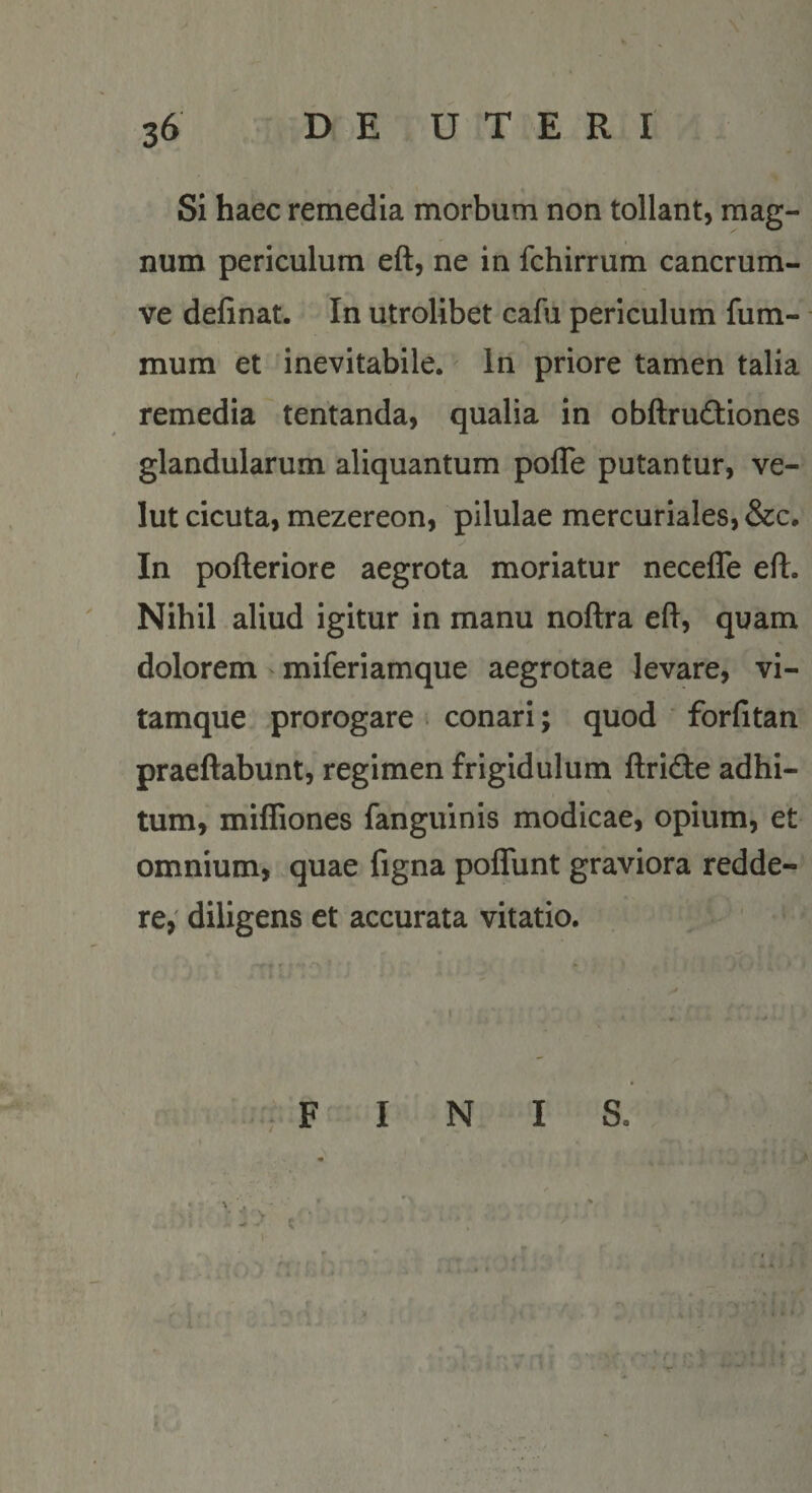 Si haec remedia morbum non tollant, mag¬ num periculum eft, ne in fchirrum cancrum- ve delinat. In utrolibet cafu periculum fum- mum et inevitabile. In priore tamen talia remedia tentanda, qualia in obftrudtiones glandularum aliquantum pofle putantur, ve- lut cicuta, mezereon, pilulae mercuriales, &amp;c. In polleriore aegrota moriatur necefle eft. Nihil aliud igitur in manu noftra eft, quam dolorem miferiamque aegrotae levare, vi¬ tamque prorogare conari; quod forlitan praeftabunt, regimen frigidulum ftridte adhi- tum, miffiones fanguinis modicae, opium, et omnium, quae figna poflunt graviora redde¬ re,' diligens et accurata vitatio. » &gt; F I N I S