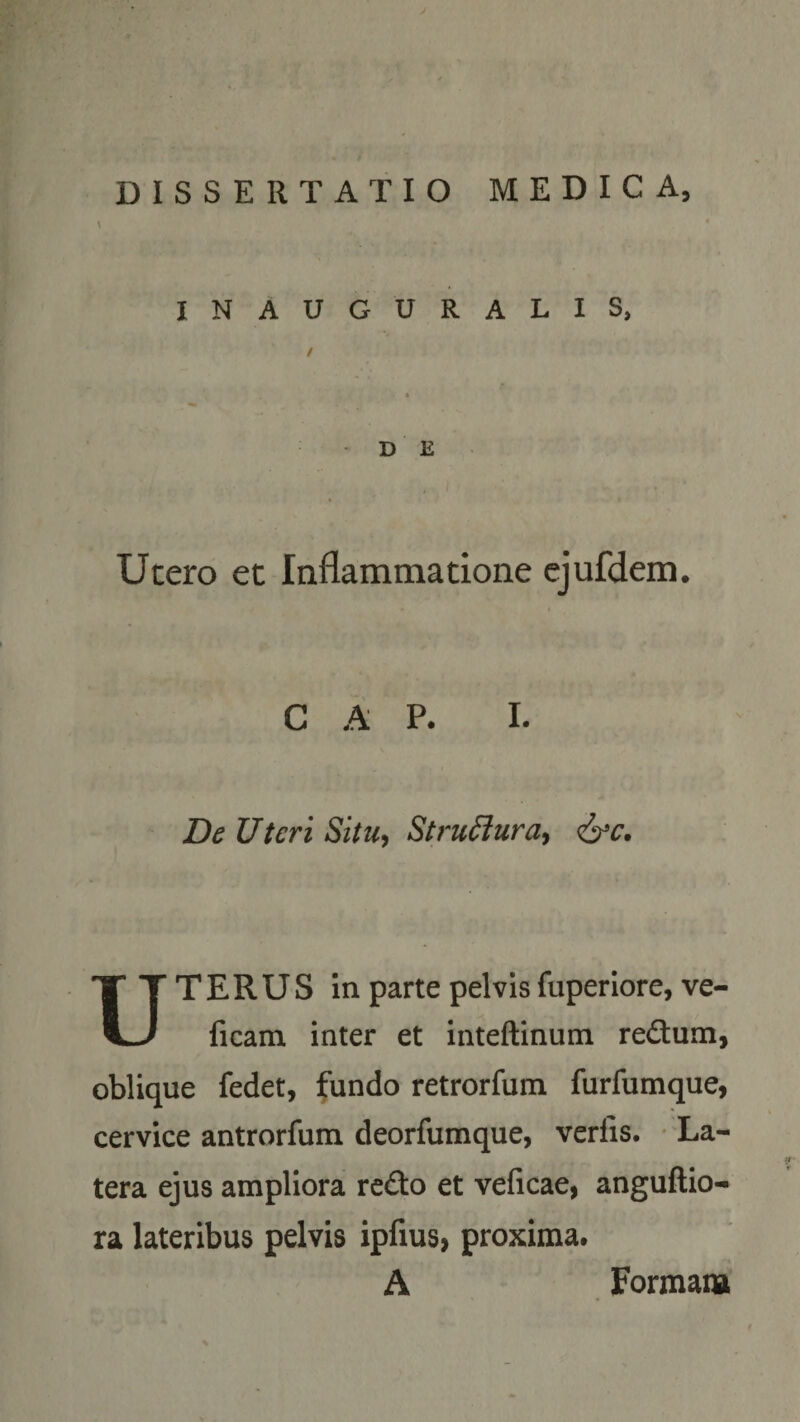 DISSERTATIO MEDICA, INAUGURALIS D E Utero et Inflammatione ejufdem. C A P. I. De Uteri Situ, Struffura, &amp;c. T E R U S in parte pelvis fiiperiore, ve V-/ ficam inter et inteftinum redum, oblique fedet, fundo retrorfum furfumque, cervice antrorfum deorfumque, verlis. La¬ tera ejus ampliora redo et veficae, anguftio- ra lateribus pelvis ipfius, proxima. A Formam f