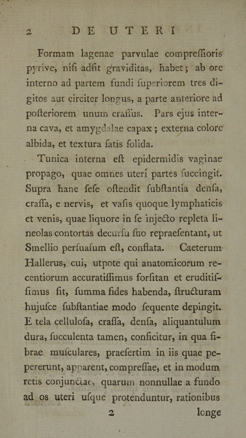 Formam, lagenae parvulae compreftioris p} rive, nifi adfit graviditas, habet; ab ore interno ad partem fundi fuperiorem tres di¬ gitos aut circiter longus, a parte anteriore ad pofteriorem unum craffus. Pars ejus inter¬ na cava, et amygdalae capax; externa colore albida, et textura fatis folida. Tunica interna eft epidermidis vaginae propago, quae omnes uteri partes fuccingit. Supra hanc fefe oftendit fubftantia denfa, crafla, e nervis, et vafis quoque lymphaticis et venis, quae liquore in fe injedto repleta li¬ neolas contortas decurfu fuo repraefentant, ut Smellio perfuafum eft, conflata. Caeterum Hallerus, cui, utpote qui anatomicorum re- centiorum accuratiflimus forfitan et eruditif- fimus fit, fumma fides habenda, ftru&amp;uram hujufce fubftantiae modo fequente depingit, E tela cellulofa, crafla, denfa, aliquantulum dura, fucculenta tamen, conficitur, in qua fi¬ brae muiculares, praefertim in iis quae pe- pererunt, apparent, comprefiae, et in modum retis conjunctae quarum nonnullae a fundo ad os uteri ufque protenduntur, rationibus