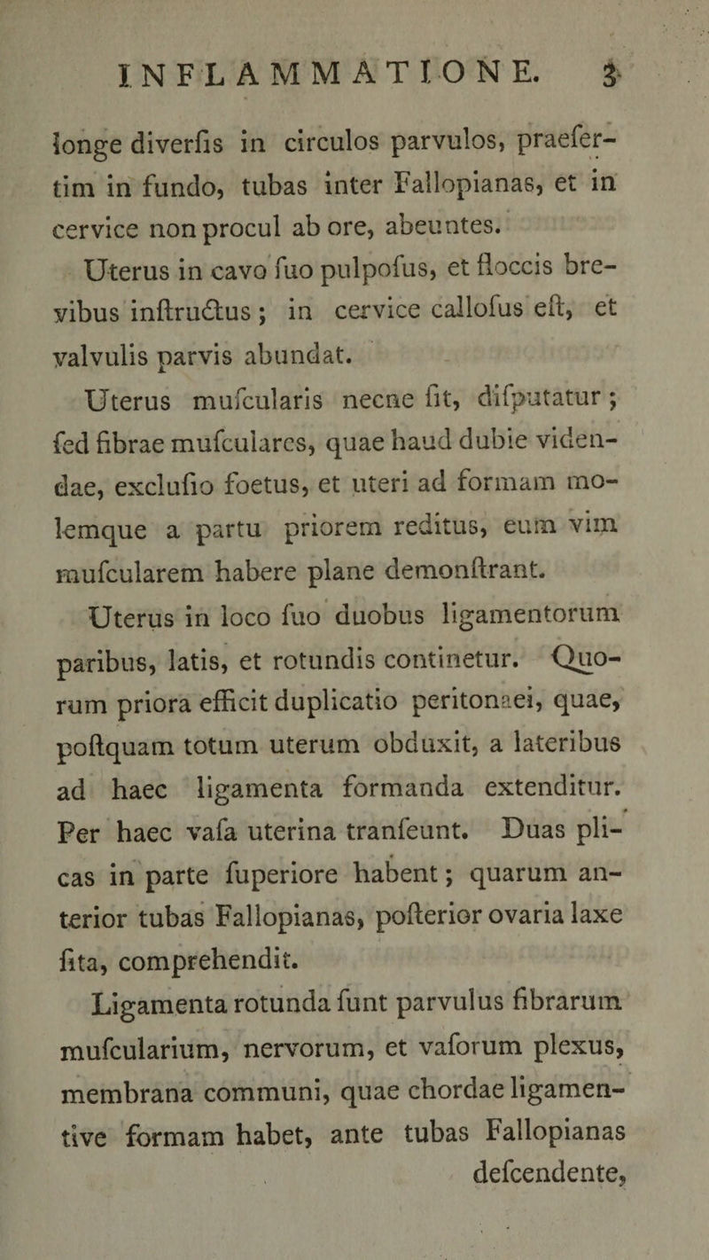 longe diverfis in circulos parvulos, praefer- tim in fundo, tubas inter Fallopianas, et in cervice non procul ab ore, abeuntes. Uterus in cavo fuo pulpofus, et floccis bre¬ vibus inftru&amp;us; in cervice callofus eft, et valvulis parvis abundat. Uterus mufcularis necne fit, difputatur; fed fibrae mufculares, quae haud dubie viden¬ dae, exclufio foetus, et uteri ad formam mo¬ lemque a partu priorem reditus, euin vim mufcularem habere plane demonflrant. Uterus in loco fuo duobus ligamentorum paribus, latis, et rotundis continetur. Quo¬ rum priora efficit duplicatio peritonaei, quae, poftquam totum uterum obduxit, a lateribus ad haec ligamenta formanda extenditur. * • Per haec vafa uterina tranfeunt. Duas pii- * cas in parte fuperiore habent; quarum an¬ terior tubas Fallopianas, pofterior ovaria laxe fita, comprehendit. Ligamenta rotunda funt parvulus fibrarum mufcularium, nervorum, et vaforum plexus, membrana communi, quae chordae ligamen- tive formam habet, ante tubas Fallopianas defcendente,