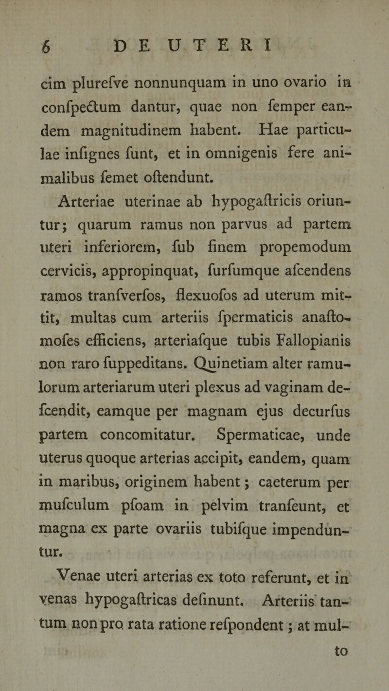 cim plurefve nonnunquam in uno ovario in confpe&amp;um dantur, quae non femper eam- dem magnitudinem habent. Hae particu¬ lae infignes funt, et in omnigenis fere ani¬ malibus femet oftendunt. Arteriae uterinae ab hypogaftricis oriun¬ tur; quarum ramus non parvus ad partem uteri inferiorem, fub finem propemodum cervicis, appropinquat, furfumque afcendens ramos tranfverfos, flexuofos ad uterum mit¬ tit, multas cum arteriis fpermaticis anafto*. mofes efficiens, arteriafque tubis Fallopianis non raro fuppeditans. Quinetiam alter ramu¬ lorum arteriarum uteri plexus ad vaginam de- fcendit, eamque per magnam ejus decurfus partem concomitatur. Spermaticae, unde uterus quoque arterias accipit, eandem, quam in maribus, originem habent; caeterum per mufculum pfoam in pelvim tranfeunt, et magna ex parte ovariis tubifque impendun¬ tur. Venae uteri arterias ex toto referunt, et in venas hypogaftricas delinunt. Arteriis tan¬ tum non pro. rata ratione refpondent; at mul¬ to