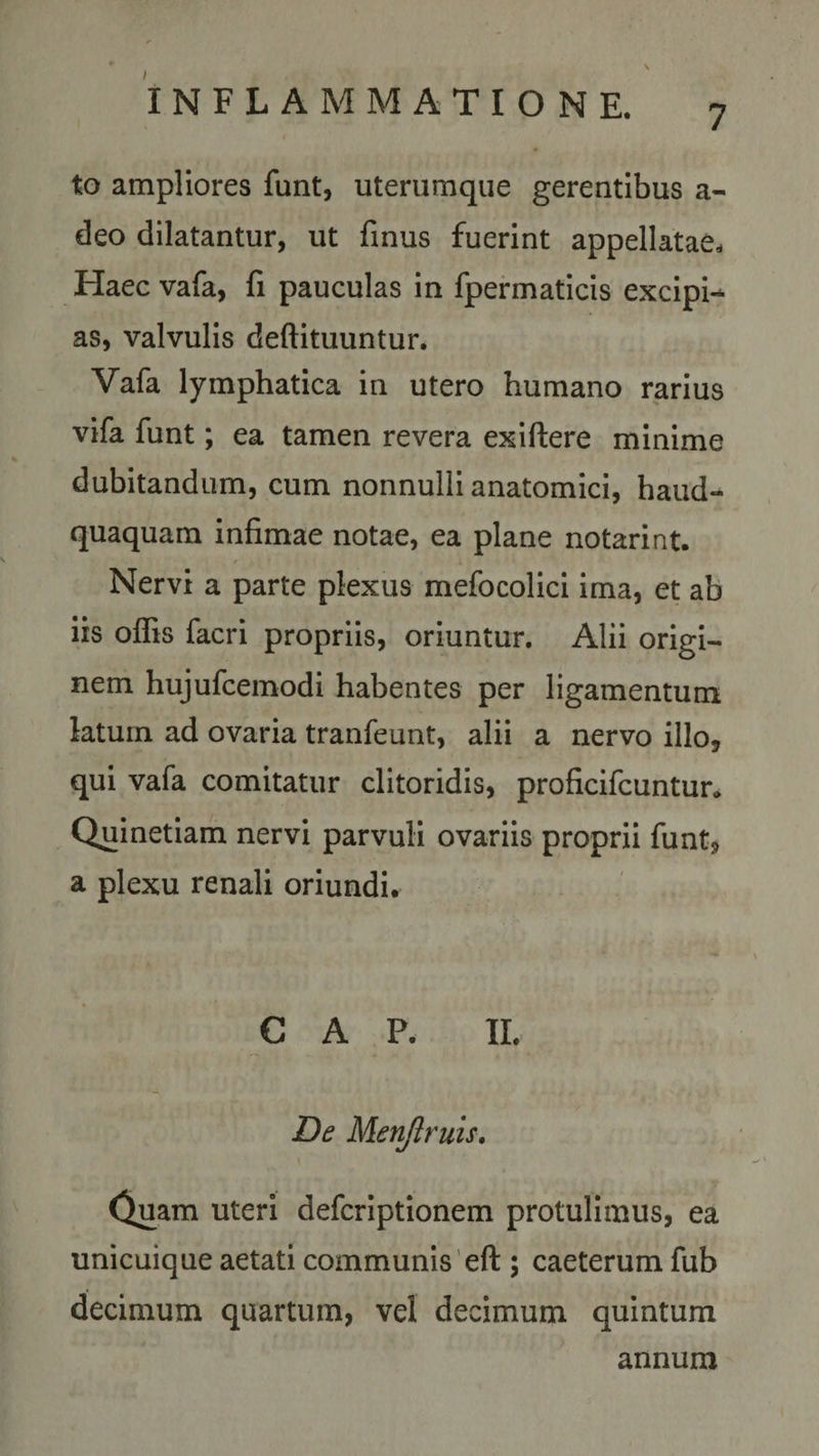 I 7 INFLAMMATIONE. to ampliores funt, uterumque gerentibus a- deo dilatantur, ut finus fuerint appellatae. Haec vafa, fi pauculas in fpermaticis excipi-* as, valvulis deftituuntur. Vafa lymphatica in utero humano rarius vifa funt; ea tamen revera exiftere minime dubitandum, cum nonnulli anatomici, haud- quaquam infimae notae, ea plane notarint. Nervi a parte plexus mefocolici ima, et ab iis offis facri propriis, oriuntur. Alii origi¬ nem hujufcemodi habentes per ligamentum latum ad ovaria tranfeunt, alii a nervo illo, qui vafa comitatur clitoridis, proficifcuntur* Quinetiam nervi parvuli ovariis proprii funt, a plexu renali oriundi. GAP. II. De Menjlruis. Quam uteri defcriptionem protulimus, ea unicuique aetati communis eft ; caeterum fub decimum quartum, vel decimum quintum annum