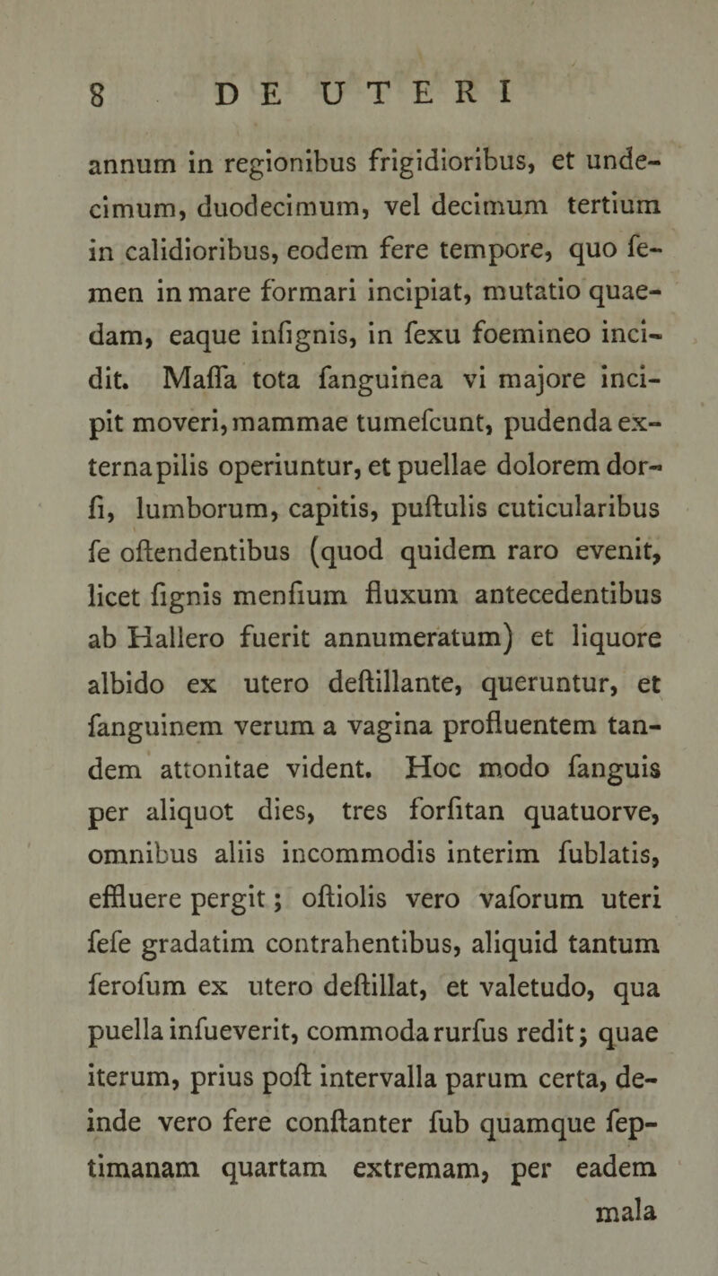 annum in regionibus frigidioribus, et unde¬ cimum, duodecimum, vel decimum tertium in calidioribus, eodem fere tempore, quo fe¬ men in mare formari incipiat, mutatio quae¬ dam, eaque infignis, in fexu foemineo inci¬ dit. Mafla tota fanguinea vi majore inci¬ pit moveri, mammae tumefcunt, pudenda ex¬ terna pilis operiuntur, et puellae dolorem dor- fi, lumborum, capitis, puftulis cuticularibus * fe offendentibus (quod quidem raro evenit, licet fignis menfium fluxum antecedentibus ab Hallero fuerit annumeratum) et liquore albido ex utero deftillante, queruntur, et fanguinem verum a vagina profluentem tan¬ dem attonitae vident. Hoc modo fanguis per aliquot dies, tres forfitan quatuorve, omnibus aliis incommodis interim fublatis, effluere pergit; oftiolis vero vaforum uteri fefe gradatim contrahentibus, aliquid tantum ferofum ex utero deftillat, et valetudo, qua puellainfueverit, commodarurfus redit; quae iterum, prius poft intervalla parum certa, de¬ inde vero fere conftanter fub quamque fep- timanam quartam extremam, per eadem mala