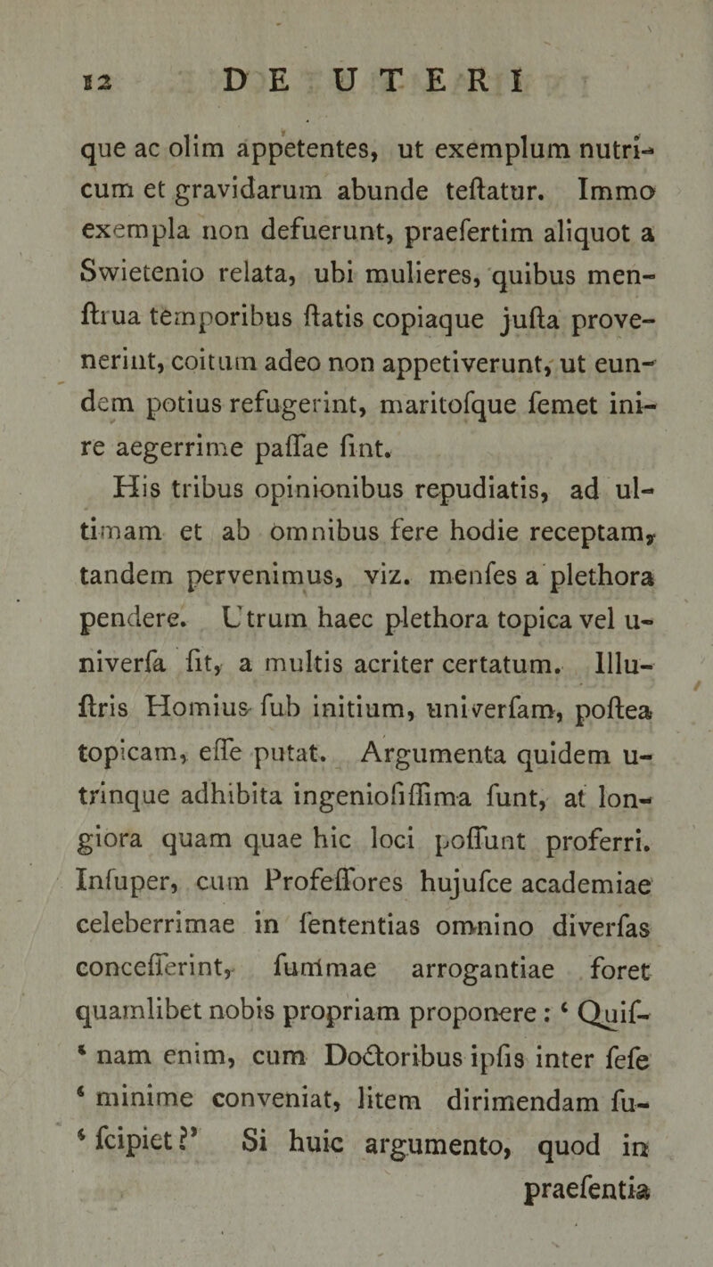 \ que ac olim appetentes, ut exemplum nutri-* cum et gravidarum abunde teftatur. Immo exempla non defuerunt, praefertim aliquot a Swietenio relata, ubi mulieres, quibus men- ftrua temporibus flatis copiaque jufla prove¬ nerint, coitum adeo non appetiverunt, ut eun¬ dem potius refugerint, maritofque femet ini¬ re aegerrime paffae fint. His tribus opinionibus repudiatis, ad ul¬ timam et ab omnibus fere hodie receptam* tandem pervenimus, viz. menfes a plethora pendere. Utrum haec plethora topica vel u- niverfa fit, a multis acriter certatum. Ulu- ftris Hornius fub initium, univerfam, poftea topicam, effe putat. Argumenta quidem u- trinque adhibita ingeniofiffima funt, at lon¬ giora quam quae hic loci poffunt proferri. Infuper, cum Profeffores hujufce academiae celeberrimae in fententias omnino diverfas concefferint, funlmae arrogantiae foret quamlibet nobis propriam proponere : c Quif- * nam enim, cum Do&amp;oribus ipfis inter fefe 4 minime conveniat, litem dirimendam fu- ^fcipiet?1 Si huic argumento, quod in praefentia