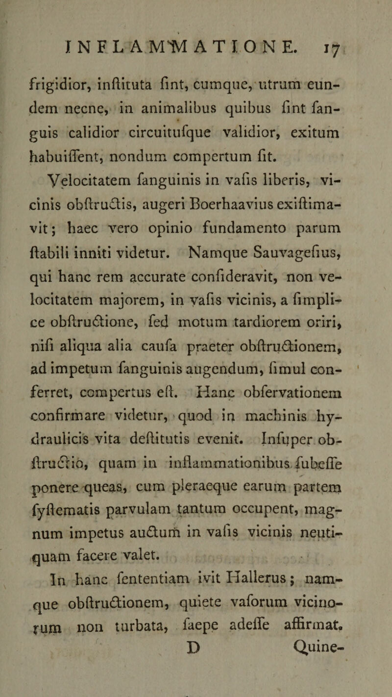 frigidior, inftituta fint, cumque, utrum eun¬ dem necne, in animalibus quibus fint fan- guis calidior circuitufque validior, exitum habuiffent, nondum compertum fit. Yelocitatem fanguinis in vafis liberis, vi¬ cinis obftrudis, augeri Boerhaavius exiftima- vit; haec vero opinio fundamento parum flabili inniti videtur. Namque Sauvagefius, qui hanc rem accurate confideravit, non ve¬ locitatem majorem, in vafis vicinis, a fimpli- ce obflru&amp;ione, fed motum tardiorem oriri, nifi aliqua alia caufa praeter obftrudionem, ad impetum fanguinis augendum, fimul con¬ ferret, compertus eft. Hanc obfervationem confirmare videtur, quod in machinis hy¬ draulicis vita deftitutis evenit. Infuper ob- ftrudiio, quam in inflammationibus fub.efle ponere queas, cum pleraeque earum partem fyflematis parvulam tantum occupent, mag¬ num impetus au&amp;um in vafis vicinis neuti- quam facere valet. In hanc fententiam ivit Hallerus; nam¬ que obftru&amp;ionem, quiete vaforum vicino¬ rum non turbata, faepe adeffe affirmat, D Quine-