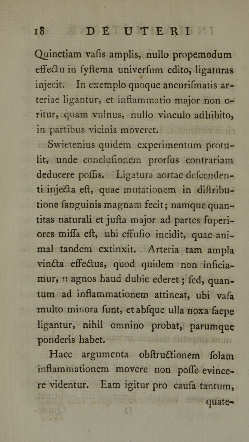 Qjjinetiam vafis amplis, nullo propemodum effe&amp;u in fyftema univerfum edito, ligaturas injecit. In exemplo quoque aneurifmatis ar¬ teriae ligantur, et inflammatio major non o- ritur, quam vulnus, nullo vinculo adhibito, in partibus vicinis moveret. Swietenius quidem experimentum protu¬ lit, unde eonclufionem prorfus contrariam deducere poflis. Ligatura aortae defcenden- ti inje&amp;a eft, quae mutationem in didribu- tione fanguinis magnam fecit; namque quan¬ titas naturali et jufta major ad partes fuperi- ores miffa eft, ubi efFufio incidit, quae ani¬ mal tandem extinxit. Arteria tam ampla vindla effedus, quod quidem non inficia¬ mur, n agnos haud dubie ederet $ fed, quan¬ tum ad inflammationem attineat, ubi vafa multo minora funt, et abfque ulla noxa faepe ligantur, nihil omnino probat, parumque ponderis habet. Haec argumenta obftru&amp;ionem folam inflammationem movere non pofle evince¬ re videntur. Eam igitur pro caufa tantum, quate-