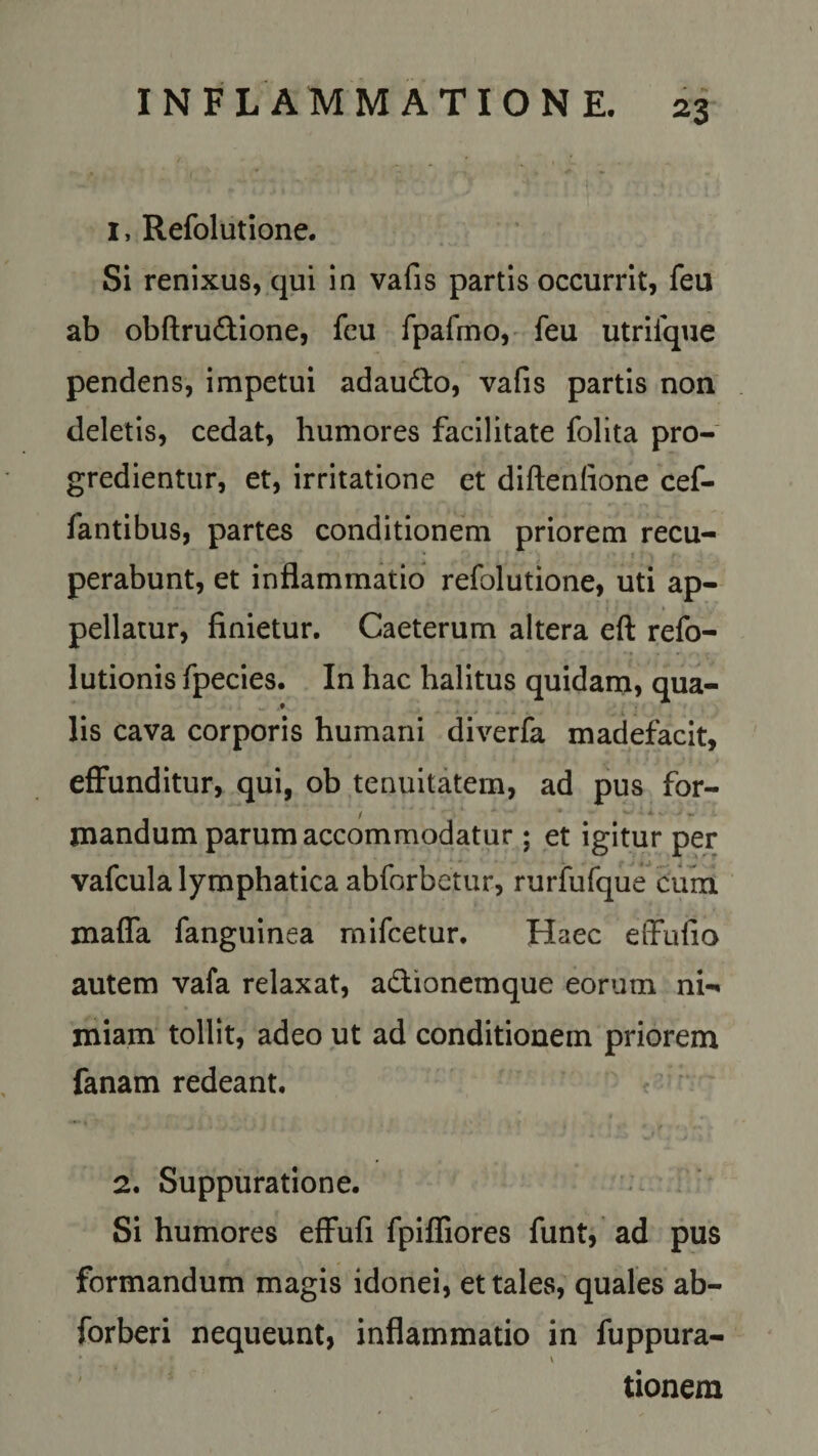 1, Refolutione. Si renixus, qui in vafis partis occurrit, feu ab obftru&amp;ione, fcu fpafmo, feu utriique pendens, impetui adaufto, vafis partis non deletis, cedat, humores facilitate folita pro¬ gredientur, et, irritatione et diftenfione cef- fantibus, partes conditionem priorem recu¬ perabunt, et inflammatio refolutione, uti ap¬ pellatur, finietur. Caeterum altera eft refo- lutionis fpecies. In hac halitus quidam, qua¬ lis cava corporis humani diverfa madefacit, effunditur, qui, ob tenuitatem, ad pus for- / ■'. * - * • • * -. *. ... mandum parum accommodatur ; et igitur per vafcula lymphatica abforbetur, rurfufque cum maffa fanguinea mifcetur. Haec effufio autem vafa relaxat, a&amp;ionemque eorum ni-» miam tollit, adeo ut ad conditionem priorem fanam redeant. 2. Suppuratione. Si humores effufi fpiffiores funt, ad pus formandum magis idonei, et tales, quales ab- forberi nequeunt, inflammatio in fuppura- tionera