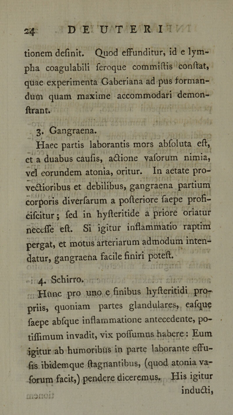 tionem definit. Quod effunditur, id e lym¬ pha coagulabili feroque commiftis conflat, quae experimenta Gaberiana ad pus forman¬ dum quam maxime accommodari demon- ftrant* ■ 1 fl** ' • »* * t ' * ; ^ ‘ 3. Gangraena. Haec partis laborantis mors abfoluta eft, et a duabus caufis, a&amp;ione vaforum nimia, r*’* r\ £ s f ■ r * . : j vel eorundem atonia, oritur. In aetate pro¬ vectioribus et debilibus, gangraena partium corporis diverfarum a pofteriore faepe profi- cifcitur; fed in hyfteritide a priore oriatur neceffe eft. Si igitur inflammatio raptim pergat, et motus arteriarum admodum inten¬ datur, gangraena facile finiri poteft. v:, . . !»■:-„ % C' , 4. Schirro. Hunc pro uno e finibus hyfteritidi pro¬ priis, quoniam partes glandulares, eafque faepe abfque inflammatione antecedente, po- - tiflimum invadit, vix poffumus habere: Eum igitur ab humoribus in parte laborante effu- fis ibidemque ftagnantibus, (quod atonia va¬ forum facit,) pendere diceremus. His igitur indudti, . v / r . • .• *• *