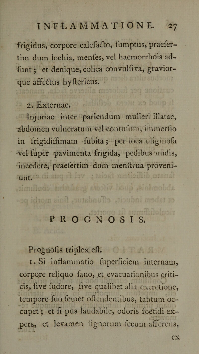 frigidus, corpore calefafto, fumptus, praefer- tira dum iochia, menfes, vel haemorrhois ad- funt; et denique, colica convulfiva, gravior- que affe&amp;us hyftericus. 2. Externae. Injuriae inter pariendum mulieri illatae, abdomen vulneratum vel contuium, immerfio in frigidiffimam fubita; per ioca uiigmofa vel fuper pavimenta frigida, pedibus nudis, r f • * • • incedere, praefertim dum meniirua proveni- • r| r • t • * * unt. PROGNOSIS. Prognofis triplex eft. 1 * Si inflammatio fuperficiem internam, corpore reliquo fano, et evacuationibus criti- cis, five fudore, five qualibet alia excretione, tempore fuo femet offendentibus, tantum oc¬ cupet ; et fi pus laudabile, odoris foetidi ex¬ pers, et levamen agnorum fecum afferens, ex