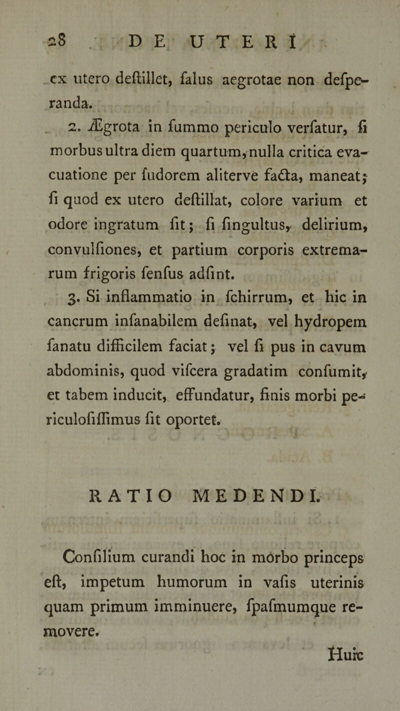 28 DE UTERI ex utero deftillet, falus aegrotae non defpe- randa. 2. iEgrota in fiimmo periculo verfatur, fi morbus ultra diem quartum, nulla critica eva¬ cuatione per fudorem aliterve fadta, maneat; fi quod ex utero deftillat, colore varium et odore ingratum fit; fi fingultus, delirium, convulfiones, et partium corporis extrema¬ rum frigoris fenfus adfint. 3. Si inflammatio in fchirrum, et hic in cancrum infanabilem definat, vel hydropem fanatu difficilem faciat; vel fi pus in cavum abdominis, quod vifcera gradatim confumit* et tabem inducit, effundatur, finis morbi pe- riculofiflimus fit oportet. RATIO MEDENDI. Confilium curandi hoc in morbo princeps eft, impetum humorum in vafis uterinis quam primum imminuere, fpafmumque re¬ movere. Huic