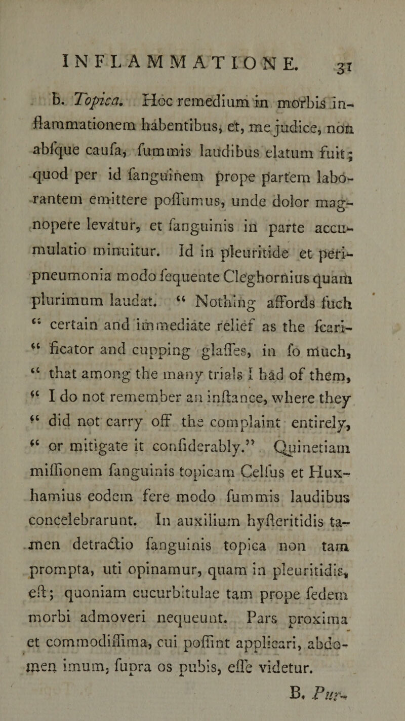 3* b. Topica. Hoc remedium rn morbis in¬ flammationem habentibus, et, me judice, noti abfque caufa, fummis laudibus elatum fuit ; quod per id fanguinem prope partem labo¬ rantem emittere pofliimus, unde dolor mag¬ nopere levatur, et fanguinis in parte accu¬ mulatio minuitur. Id in pleuritide et peri- pneumonia modo fequente Cleghornius quam plurimum laudat. “ Nothing affords fuch certain and immediate relief as the fcari- “ ficator and cupping glafles, in fo niuch, ‘c that among the many trials I had of them, *c I do not remember au inftance, where they ^ did not carry ofF the complaint entirely, “ or mitigate it confiderably.” Qpinetiarn miffionem fanguinis topicam Celfus et Hux- hamius eodem fere modo fummis laudibus concelebrarunt. In auxilium hyfteritidis ta- V xnen detra&amp;io fanguinis topica non tam prompta, uti opinamur, quam in pleuritidis* efl; quoniam cucurbitulae tam prope fedem morbi admoveri nequeunt. Pars proxima et commodiffima, cui poffint applicari, abdo¬ men imum, fupra os pubis, efle videtur. B. Pur-n