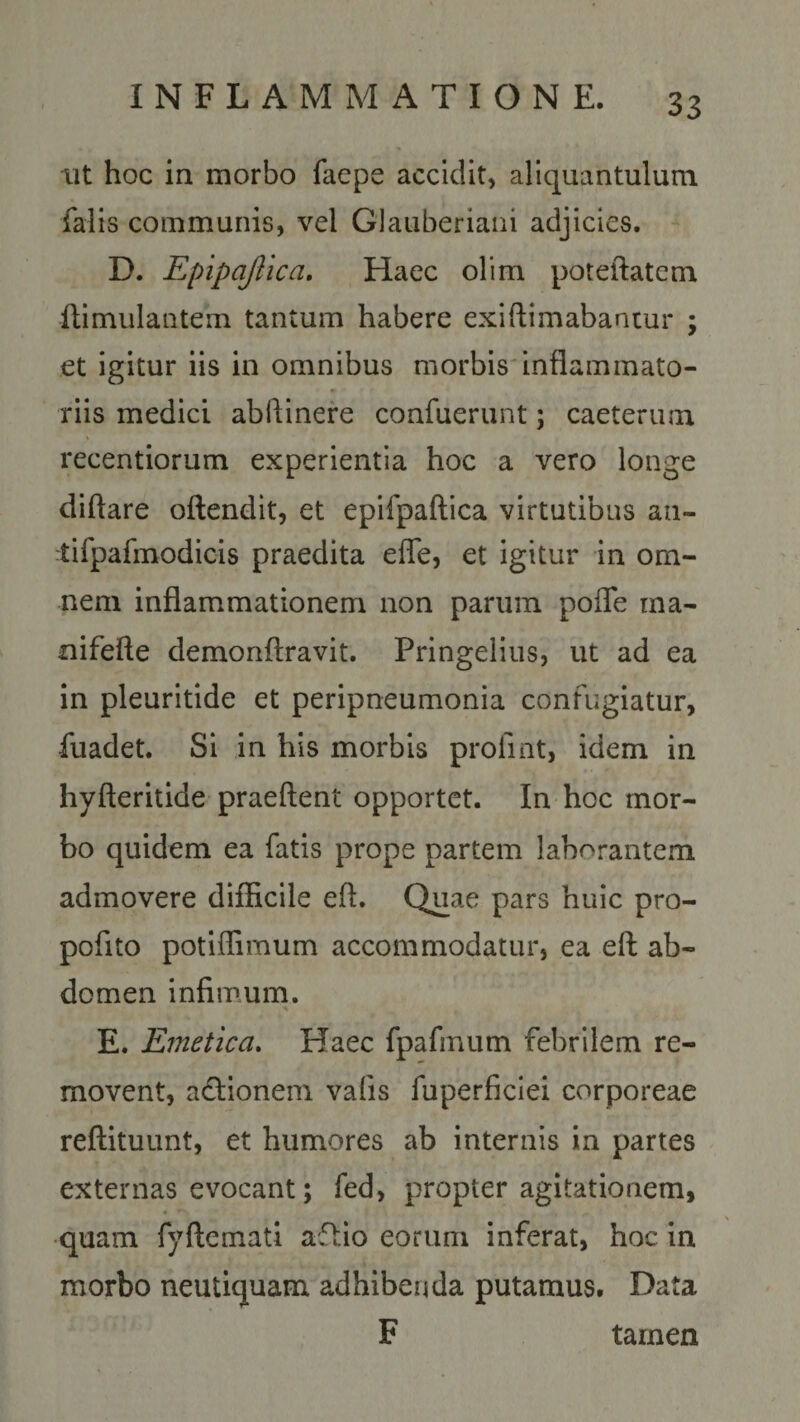 ut hoc in morbo faepe accidit, aliquantulum falis communis, vel Glauberiani adjicies. D. Epipajlica. Haec olim poteftatem ftimulantein tantum habere exi Rimabantur ; et igitur iis in omnibus morbis inflammato¬ riis medici abflinere confuerunt; caeteruna recentiorum experientia hoc a vero longe diftare oftendit, et epifpaftica virtutibus au- tifpafmodicis praedita efle, et igitur in om¬ nem inflammationem non parum pofle ma- nifefte demonftravit. Pringelius, ut ad ea in pleuritide et peripneumonia confugiatur, fuadet. Si in his morbis proflat, idem in hyfteritide praeftent opportet. In hoc mor¬ bo quidem ea fatis prope partem laborantem admovere difficile eft. Quae pars huic pro- poflto potiffimum accommodatur, ea eft ab¬ domen infimum. E. Emetica. Haec fpafinum febrilem re¬ movent, a&amp;ionem vafis fuperficiei corporeae reftituunt, et humores ab internis in partes externas evocant; fed, propter agitationem, quam fyftemati aflio eorum inferat, hoc in morbo neutiquam adhibenda putamus. Data F tamen