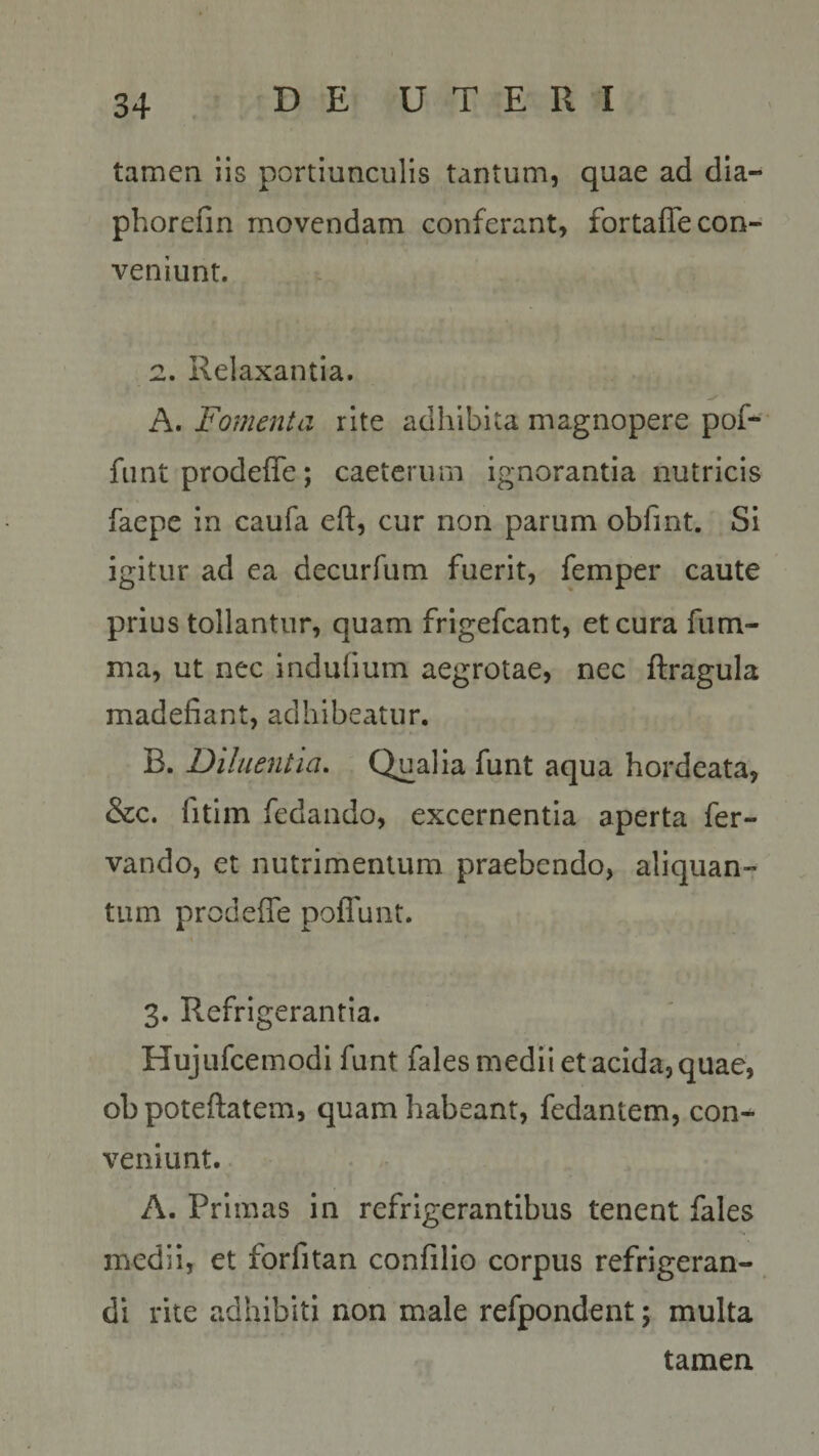 tamen iis portiunculis tantum, quae ad dia- phorefin movendam conferant, fortaffe con¬ veniunt. 2. Relaxantia. A. Fomenta rite adhibita magnopere pof- funt prodeffe; caeterum ignorantia nutricis faepe in caufa eft, cur non parum obfmt. Si igitur ad ea decurfum fuerit, femper caute prius tollantur, quam frigefeant, et cura fum- ma, ut nec indufmm aegrotae, nec ftragula madefiant, adhibeatur. B. Diluentia. Qualia funt aqua hordeata, &amp;c. fitim fedando, excernentia aperta fer- vando, et nutrimentum praebendo, aliquan¬ tum prodeffe poffunt. 3. Refrigerantia. Hujufcemodi funt fales medii et acida, quae, ob poteftatem, quam habeant, fedantem, con¬ veniunt. A. Primas in refrigerantibus tenent fales medii, et forfitan confilio corpus refrigeran¬ di rite adhibiti non male refpondent; multa tamen