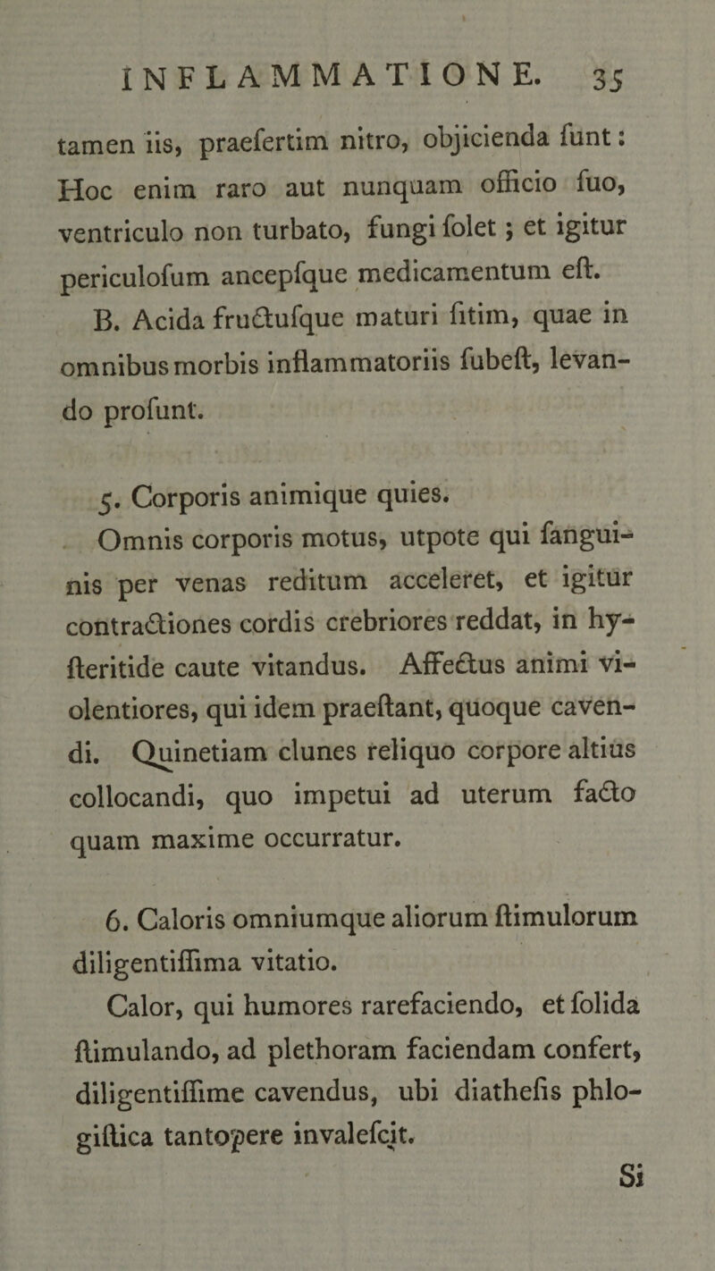 tamen iis, praefertim nitro, objicienda funt: Hoc enim raro aut nunquam officio fuo, ventriculo non turbato, fungi folet; et igitur periculofum ancepfque medicamentum eft. B. Acida frudufque maturi fitim, quae in omnibus morbis inflammatoriis fubeft, levan¬ do profunt. 5. Corporis animique quies. Omnis corporis motus, utpote qui fangui- nis per venas reditum acceleret, et igitur contradiones cordis crebriores reddat, in hy- » fteritide caute vitandus. Affedus animi vi¬ olentiores, qui idem praeftant, quoque caven¬ di. Quinetiam clunes reliquo corpore altius collocandi, quo impetui ad uterum fado quam maxime occurratur. 6. Caloris omniumque aliorum ftimulorum diligentiffima vitatio. Calor, qui humores rarefaciendo, et folida flimulando, ad plethoram faciendam confert, diligentiffime cavendus, ubi diathefis phlo- giftica tantopere invalefcit. Si