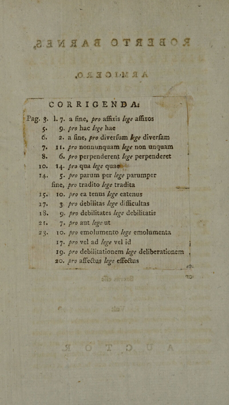 .a. a rA m a a o t n a  5 * ' * • ,0 A 2 O I '1, SI A CORRIGENDA: y Pag. 5* ^ 7* a ^ne» affixis /?£&lt;? affixos 5. 9. /ra hac lege hae 6. 2. a fine, pro diverfum lege diverfam 7. 11. pro nonnunquam lege non unquam 8. 6. /&gt;r&lt;? perpenderent lege perpenderet 10. 14. pro qua lege quae* 14. 5. pro parum per lege parumper fine, pro tradito lege tradita _ 15. 10. pro ea tenus lege eatenus 17. 3 pro debilitas lege difficultas 18. 9. pro debilitates lege debilitatis 2 u 7. pro aut lege ut 23. 10. pro emolumento lege emolumenta 17. pro vel ad lege vel id j 19. pro debilitationem lege deliberationem t 20. pro affe&amp;us lege eflfe&amp;us * cr YJV rw~t