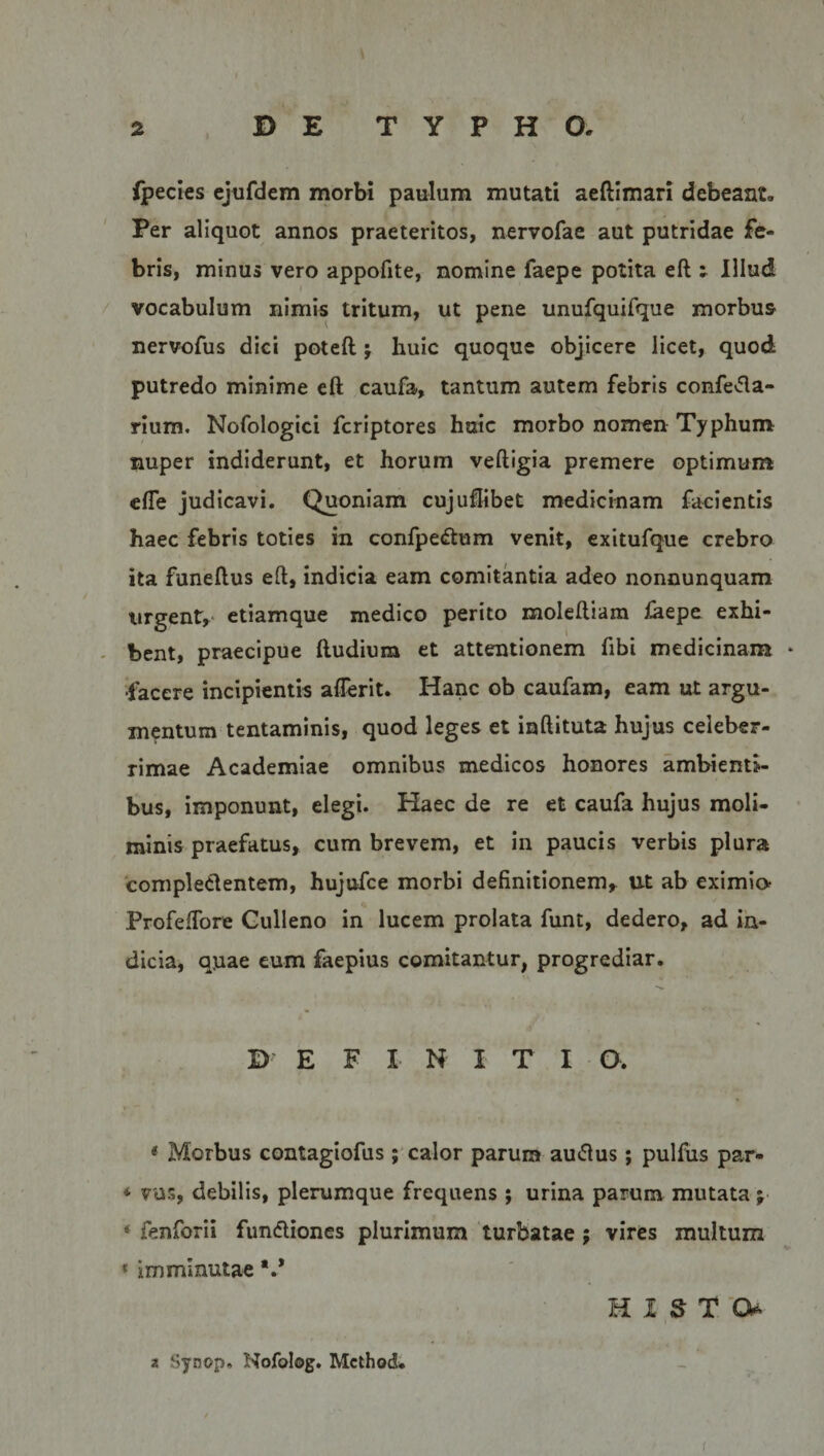 fpecies ejufdem morbi paulum mutati aeftimari debeant. Per aliquot annos praeteritos, nervofae aut putridae fe¬ bris, minus vero appofite, nomine faepe potita eft ; Illud vocabulum nimis tritum, ut pene unufquifque morbus nervofus dici poteft; huic quoque objicere licet, quod putredo minime eft caufa, tantum autem febris confeda- rium. Nofologici fcriptores huic morbo nomen Typhum nuper indiderunt, et horum veftigia premere optimum efle judicavi. (Quoniam cujuftibet medicinam facientis haec febris toties in confpedum venit, exitufque crebro ita funeftus eft, indicia eam comitantia adeo nonnunquam urgent* etiamque medico perito moleftiam feepe exhi¬ bent, praecipue ftudium et attentionem fibi medicinam * •facere incipientis aflerit. Hanc ob caufam, eam ut argu¬ mentum tentaminis, quod leges et inftituta hujus celeber¬ rimae Academiae omnibus medicos honores ambienti¬ bus, imponunt, elegi. Haec de re et caufa hujus moli¬ minis praefatus, cum brevem, et in paucis verbis plura compledentem, hujufce morbi definitionem, ut ab eximia Profeffore Gulleno in lucem prolata funt, dedero, ad in¬ dicia, quae eum faepius comitantur, progrediar. D E F X N ITI O. * Morbus contagiofus; calor parum audus; pulfus par- *■ vas, debilis, plerumque frequens ; urina parum mutata; * fenforii fundiones plurimum turbatae ; vires multum f imminutae HIS T 0* a Synop. Nofolog. Mcthod. i