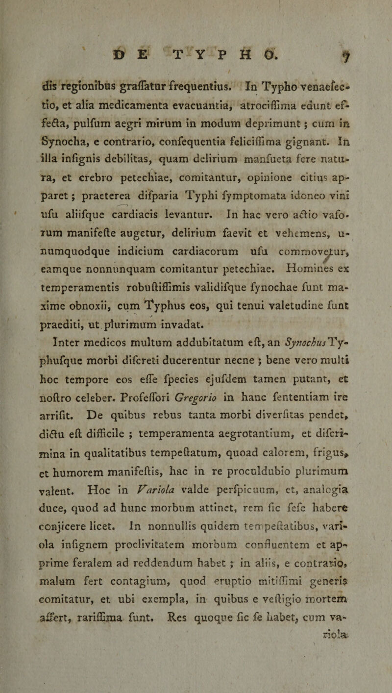 dis regionibus graflatur frequentius. In Typho venaefec- tio, et alia medicamenta evacuantia, atrociffima edunt ef- fefta, pulfum aegri mirum in modum deprimunt; cum in Synocha, e contrario, confequentia feliciffima gignant. In illa infignis debilitas, quam delirium manfueta fere natu¬ ra, et crebro petechiae, comitantur, opinione citius ap¬ paret ; praeterea difparia Typhi fymptomata idoneo vini ufu aliifque cardiacis levantur. In hac vero a&amp;io vafo* rum manifefte augetur, delirium faevit et vehemens, u- numquodque indicium cardiacorum ufu commovejtur, eamque nonnunquam comitantur petechiae. Homines ex temperamentis robuftiffimis validifque fynochae funt ma¬ xime obnoxii, cum Typhus eos, qui tenui valetudine funt praediti, ut plurimum invadat. Inter medicos multum addubitatum eft,an SynochusTy- phufque morbi difereti ducerentur necne ; bene vero multi hoc tempore eos efle fpecies ejufdem tamen putant, et noftro celeber. Profeffori Gregorio in hanc fententiam ire arrifit. De quibus rebus tanta morbi diverfitas pendet, diftu eft difficile ; temperamenta aegrotantium, et difcrt- mina in qualitatibus tempeftatum, quoad calorem, frigus» et humorem manifeftis, hac in re proculdubio plurimum valent. Hoc in Variola valde perfpicuum, et, analogia duce, quod ad hunc morbum attinet, rem fic fefe habere conjicere licet. In nonnullis quidem terr pedatibus, vari¬ ola infignem proclivitatem morbum confluentem et ap¬ prime feralem ad reddendum habet ; in aliis, e contrario» malum fert contagium, quod eruptio mitiffimi generis comitatur, et ubi exempla, in quibus e veftigio mortem affert, rariffima funt. Res quoque fle fe habet, cum va¬ riola-