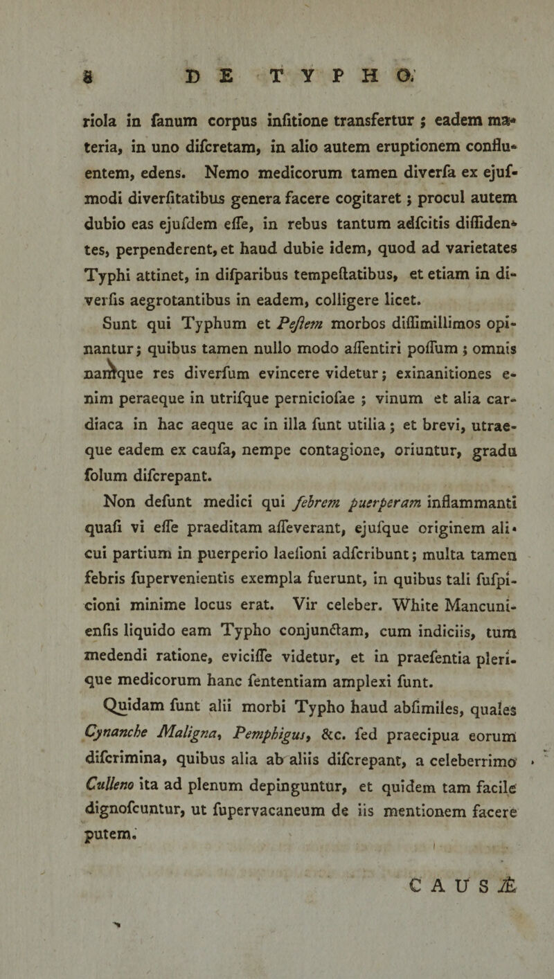 riola in fanum corpus infitione transfertur ; eadem ma¬ teria, in uno difcretam, in alio autem eruptionem conflu¬ entem, edens. Nemo medicorum tamen diverfa ex ejuf- modi diverfltatibus genera facere cogitaret; procul autem dubio eas ejufdem efle, in rebus tantum adfcitis difliden- tes, perpenderent, et haud dubie idem, quod ad varietates Typhi attinet, in difparibus tempeftatibus, et etiam in di- verfis aegrotantibus in eadem, colligere licet. Sunt qui Typhum et Peflem morbos diflimillimos opi¬ nantur; quibus tamen nullo modo aflentiri poflum ; omnis nairlque res diverfum evincere videtur; exinanitiones e- nim peraeque in utrifque perniciofae ; vinum et alia car¬ diaca in hac aeque ac in illa funt utilia; et brevi, utrae¬ que eadem ex caufa, nempe contagione, oriuntur, gradu folum difcrepant. Non defunt medici qui febrem puerperam inflammanti quali vi efle praeditam afleverant, ejufque originem ali* cui partium in puerperio laelioni adfcribunt; multa tamen febris fupervenientis exempla fuerunt, in quibus tali fufpi- cioni minime locus erat. Vir celeber. White Mancuni- enfis liquido eam Typho conjun&amp;am, cum indiciis, tum medendi ratione, evicifle videtur, et in praefentia pleri- que medicorum hanc fententiam amplexi funt. Quidam funt alii morbi Typho haud abfimiles, quales Cynanche Maligna, Pemphigus, &amp;c. fed praecipua eorum difcrimina, quibus alia ab aliis difcrepant, a celeberrimo • Culleno ita ad plenum depinguntur, et quidem tam facile dignofcuntur, ut fupervacaneum de iis mentionem facere putem. CAUSl