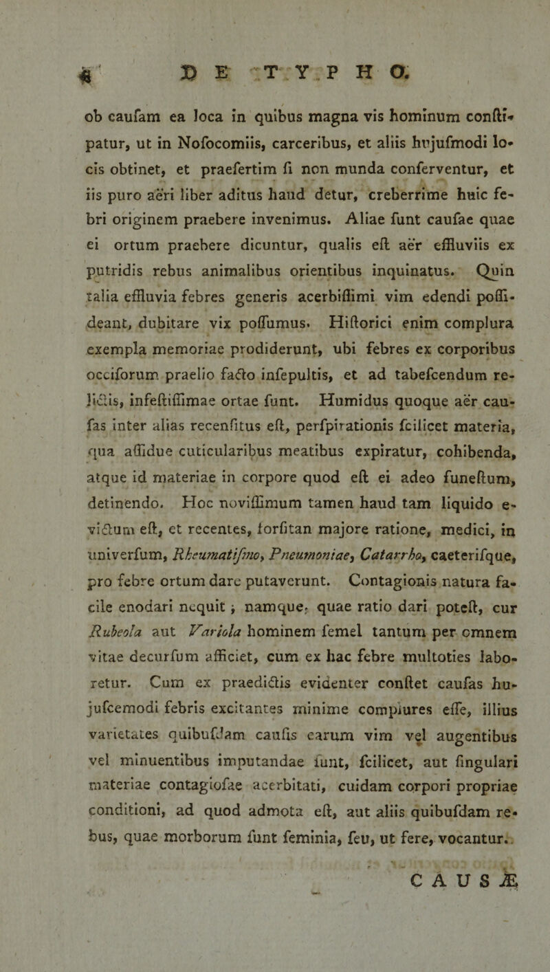 ob caufam ea Joca in quibus magna vis hominum confli* patur, ut in Nofocomiis, carceribus, et aliis hrjufmodi lo* cis obtinet, et praefertim fi non munda conferventur, et iis puro aeri liber aditus haud detur, creberrime huic fe¬ bri originem praebere invenimus. Aliae funt caufae quae ei ortum praebere dicuntur, qualis eft aer effluviis ex putridis rebus animalibus orientibus inquinatus. Quin talia effluvia febres generis acerbifflmi vim edendi poffl- deant, dubitare vix poflumus. Hiftorici enim complura exempla memoriae prodiderunt, ubi febres ex corporibus occiforum praelio fafto infepultis, et ad tabefcendum re- Jiclis, infeftiffimae ortae funt. Humidus quoque aer cau- fas inter alias recenfitus eft, perfpirationis fciiicet materia, qua affldue cuticularibus meatibus expiratur, cohibenda, atque id materiae in corpore quod eft ei adeo funeftum, detinendo. Hoc noviffimum tamen haud tam liquido e- vi&amp;urn eft, et recentes, lorfitan majore ratione, medici, in univerfum, Rkeumatifmo, Pneumoniae, Catarrho, caeterifque, pro febre ortum dare putaverunt. Contagionis natura fa¬ cile enodari nequit ■, namquer quae ratio dari poteft, cur Rubeola aut Variola hominem femel tantum per omnem vitae decurfum afficiet, cum ex hac febre multoties labo¬ retur. Cum ex praedi&amp;is evidenter conftet caufas hu- jufcemodi febris excitantes minime compiures efte, illius varietates quibufdam caufis earum vim vel augentibus vel minuentibus imputandae lunt, fciiicet, aut fingulari materiae contagiofae acerbitati, cuidam corpori propriae conditioni, ad quod admota eft, aut aliis quibufdam re¬ bus, quae morborum funt feminia, feu, ut fere, vocantur. C A U S M