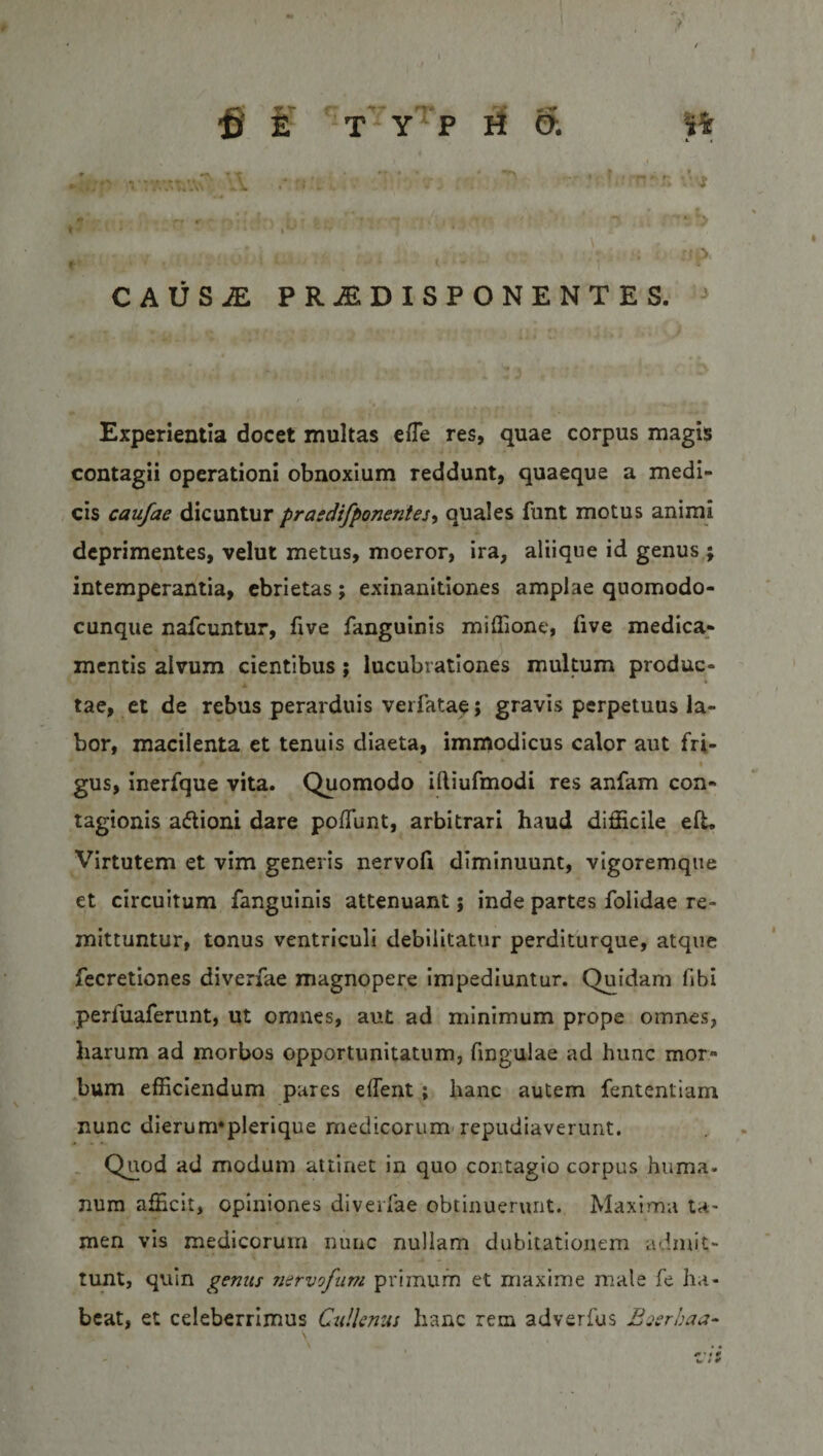 ft E TYPHO; 1% 'A ’.'U ♦ » Bbdw? CAUSiE PRiEDISPONENTES. Experientia docet inultas efle res, quae corpus magis contagii operationi obnoxium reddunt, quaeque a medi¬ cis caufae dicuntur prasdifponentes, quales funt motus animi deprimentes, velut metus, moeror, ira, aliique id genus ; intemperantia, ebrietas; exinanitiones amplae quomodo- cunque nafcuntur, five fanguinis miffione, five medica¬ mentis alvum cientibus; lucubrationes multum produc- A tae, et de rebus perarduis verfatae; gravis perpetuus la¬ bor, macilenta et tenuis diaeta, immodicus calor aut fri- • gus, inerfque vita. Quomodo iftiufmodi res anfam con¬ tagionis a&amp;ioni dare poliunt, arbitrari haud difficile eft. Virtutem et vim generis nervofi diminuunt, vigoremque et circuitum fanguinis attenuant j inde partes folidae re¬ mittuntur, tonus ventriculi debilitatur perditurque, atque fecretiones diverfae magnopere impediuntur. Quidam fibi perfuaferunt, ut omnes, aut ad minimum prope omnes, harum ad morbos opportunitatum, lingulae ad hunc mor- bum efficiendum pares ellent ; hanc autem fententiam nunc dierum*plerique medicorum repudiaverunt. Quod ad modum attinet in quo contagio corpus huma¬ num afficit, opiniones diverfae obtinuerunt. Maxima ta¬ men vis medicorum nunc nullam dubitationem admit¬ tunt, quin gemis nervofam primum et maxime male fe ha¬ beat, et celeberrimus Cttllenus hanc rem adverfus Bserbaa- + ' • 0 «r * ¥