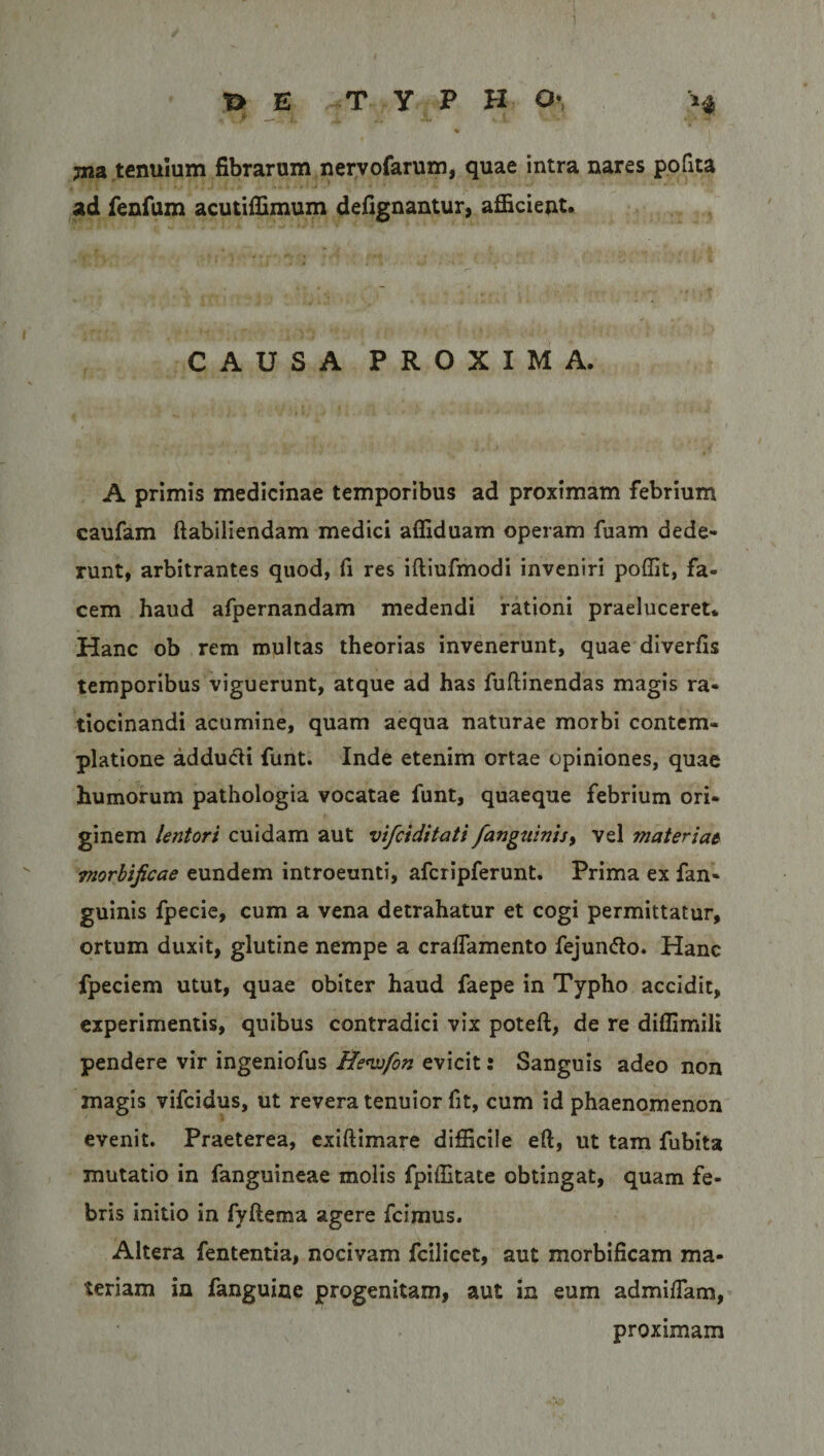 jna tenuium fibrarum nervofarum, quae intra nares polita ad fenfum acutiffimum defignantur, afficient. CAUSA PROXIMA. A primis medicinae temporibus ad proximam febrium caufam ftabiliendam medici affiduam operam fuam dede¬ runt, arbitrantes quod, fi res iftiufmodi inveniri poffit, fa¬ cem haud afpernandam medendi rationi praeluceret. Hanc ob rem multas theorias invenerunt, quae diverfis temporibus viguerunt, atque ad has fuftinendas magis ra¬ tiocinandi acumine, quam aequa naturae morbi contem¬ platione adducii funt. Inde etenim ortae opiniones, quae humorum pathologia vocatae funt, quaeque febrium ori¬ ginem lentori cuidam aut vifciditati/anguinis, vel materiae morbificae eundem introeunti, afcripferunt. Prima ex fan- guinis fpecie, cum a vena detrahatur et cogi permittatur, ortum duxit, glutine nempe a cralfamento fejun&amp;o. Hanc fpeciem utut, quae obiter haud faepe in Typho accidit, experimentis, quibus contradici vix poteft, de re diffimili pendere vir ingeniofus Hewfon evicit: Sanguis adeo non magis vifcidus, ut revera tenuior fit, cum id phaenomenon evenit. Praeterea, exiftimare difficile eft, ut tam fubita mutatio in fanguineae molis fpiffitate obtingat, quam fe¬ bris initio in fyftema agere fcimus. Altera fententia, nocivam fcilicet, aut morbificam ma¬ teriam in fanguine progenitam, aut in eum admiffiam, proximam