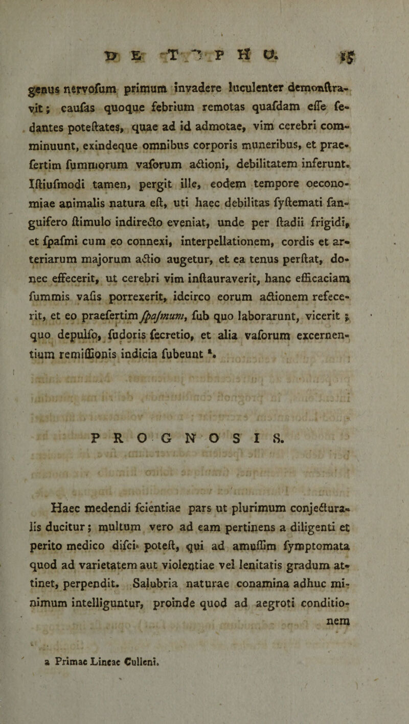 JJ £ r-T' 1 P H a *£ g«nus nervofara primum invadere luculenter demonftra- vit; caufas quoque febrium remotas quafdam effe fe- dantes poteftates, quae ad id admotae, vim cerebri com¬ minuunt, exindeque omnibus corporis muneribus, et prae* fertim fumniorum vaforum aCtioni, debilitatem inferunt. Iftiufmodi tamen, pergit ille, eodem tempore oecono¬ miae animalis natura eft, uti haec debilitas fyftemati fan- guifero ftimulo indireCto eveniat, unde per ftadii frigidi» et fpafmi cum eo connexi, interpellationem, cordis et ar¬ teriarum majorum aCtio augetur, et ea tenus perftat, do¬ nec effecerit, ut cerebri vim inftauraverit, hanc efficaciam fummis valis porrexerit, idcirco eorum aCtionem refece¬ rit, et eo praefertim ftajmuvi, fub quo laborarunt, vicerit ; quo depulfo, fudoris fecretio, et alia vaforum excernen¬ tium remiffionis indicia fubeunt a. PRO GNOSIS. Haec medendi fcientiae pars ut plurimum conjectura¬ lis ducitur; multum vero ad eam pertinens a diligenti et perito medico difci* poteft, qui ad amuffim fymptomata quod ad varietatem aut violentiae vel lenitatis gradum at¬ tinet, perpendit. Salubria naturae conamina adhuc mi¬ nimum intelliguntur, proinde quod ad aegroti conditio¬ nem a Primae Lineae Culleni.