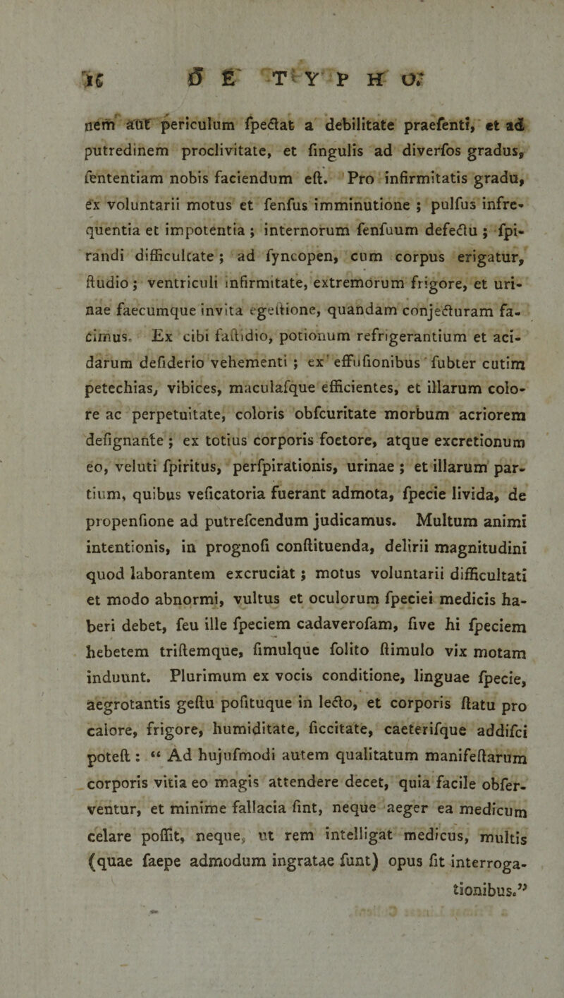 nem aut periculum fpedafe a debilitate praefenti, et ad putredinem proclivitate, et fingulis ad diverfos gradus, fententiam nobis faciendum eft. Pro infirmitatis gradu, ex voluntarii motus et fenfus imminutione ; pulfus infre¬ quentia et impotentia ; internorum fenfuum defedu ; fpi- randi difficultate; ad fyncopen, cum corpus erigatur, ftudio ; ventriculi infirmitate, extremorum frigore, et uri¬ nae faecumque invita egettione, quandam conjeduram fa¬ cimus, Ex cibi faftidio, potionum refrigerantium et aci¬ darum defiderio vehementi ; ex‘ effufionibus fubter cutim petechias, vibices, maculafque efficientes, et illarum colo¬ re ac perpetuitate, coloris obfcuritate morbum acriorem defignante ; ex totius corporis foetore, atque excretionum eo, veluti fpiritus, perfpirationis, urinae ; et illarum par¬ tium, quibus veficatoria fuerant admota, fpecie livida, de propenfione ad putrefcendum judicamus. Multum animi intentionis, in prognofi conflituenda, delirii magnitudini quod laborantem excruciat ; motus voluntarii difficultati et modo abnormi, vultus et oculorum fpeciei medicis ha¬ beri debet, feu ille fpeciem cadaverofam, five hi fpeciem hebetem triflemque, fimulque folito ftimulo vix motam induunt. Plurimum ex vocis conditione, linguae fpecie, aegrotantis geftu pofituque in ledo, et corporis flatu pro calore, frigore, humiditate, ficcitate, caeterifque addifci poteft.: “ Ad hujufmodi autem qualitatum manifeflarum corporis vitia eo magis attendere decet, quia facile obfer- ventur, et minime fallacia fint, neque aeger ea medicum celare poffit, neque, ut rem intelligat medicus, multis (quae faepe admodum ingratae funt) opus fit interroga¬ tionibus.