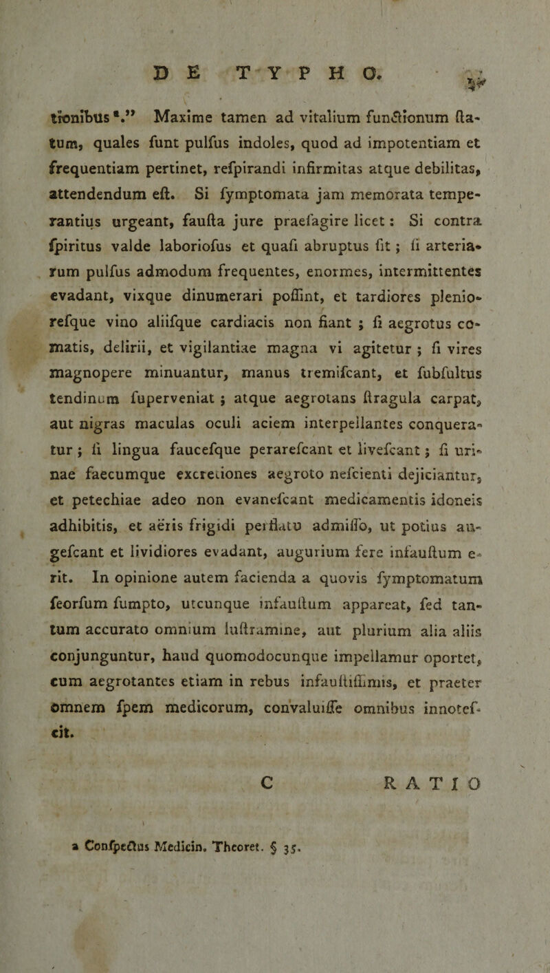 trombtls Maxime tamen ad vitalium fun&amp;ionum da¬ tum, quales funt pulfus indoles, quod ad impotentiam et frequentiam pertinet, refpirandi infirmitas atque debilitas, attendendum eft. Si fymptomata jam memorata tempe¬ rantius urgeant, faufta jure praefagire licet: Si contra fpiritus valde laboriofus et quafi abruptus fit; fi arteria¬ rum pulfus admodum frequentes, enormes, intermittentes evadant, vixque dinumerari poffint, et tardiores plenio- refque vino aliifque cardiacis non fiant ; fi aegrotus co¬ matis, delirii, et vigilantiae magna vi agitetur ; fi vires magnopere minuantur, manus tremifcant, et fubfultus tendinum fuperveniat ; atque aegrotans firagula carpat, aut nigras maculas oculi aciem interpellantes conquera¬ tur ; fi lingua faucefque perarefcant et livefcant; fi uri¬ nae faecumque excreuones aegroto nefcienti dejiciantnrs et petechiae adeo non evanefcant medicamentis idoneis adhibitis, et aeris frigidi perflatu admiffo, ut potius au- gefcant et lividiores evadant, augurium fere infauftum e- rit. In opinione autem facienda a quovis fymptomatum feorfum fumpto, utcunque infauftum appareat, fed tan¬ tum accurato omnium luftramine, aut plurium alia aliis conjunguntur, haud quomodocunque impellamur oportet* cum aegrotantes etiam in rebus infauftiilimis, et praeter omnem fpem medicorum, convaluifTe omnibus innotef- cit. C a Confpc&amp;os Medicin. Theoret. § 33. RATIO