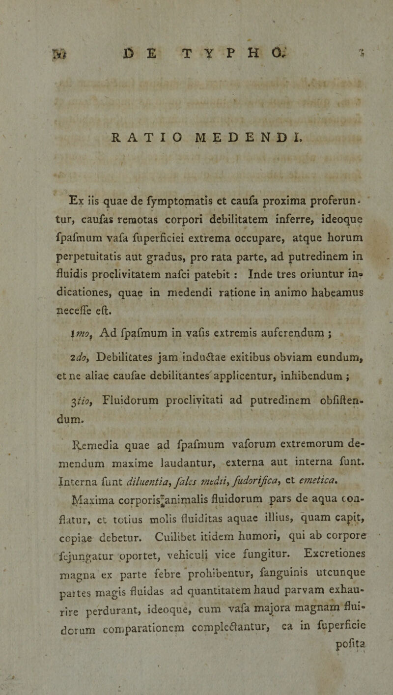 RATIO MEDENDI. Ex iis quae de fymptomatis et caufa proxima proferun¬ tur, caufas remotas corpori debilitatem inferre, ideoque fpafmum vafa fuperficiei extrema occupare, atque horum perpetuitatis aut gradus, pro rata parte, ad putredinem in fluidis proclivitatem nafci patebit : Inde tres oriuntur in¬ dicationes, quae in medendi ratione in animo habeamus lieceffe eft. \mot Ad fpafmum in vafis extremis auferendum ; 2do, Debilitates jam indu&amp;ae exitibus obviam eundum, et ne aliae caufae debilitantes applicentur, inhibendum ; 3tio, Fluidorum proclivitati ad putredinem obflften- * &lt; &gt; dum. Remedia quae ad fpafmum vaforum extremorum de¬ mendum maxime laudantur, externa aut interna funt. Interna funt diluentia, fales medii, fudorijica, et emetica. Maxima corporis^animalis fluidorum pars de aqua con¬ flatur, et totius molis fluiditas aquae illius, quam capit, copiae debetur. Cuilibet itidem humori, qui ab corpore fcjungatur oportet, vehiculi vice fungitur. Excretiones magna ex parte febre prohibentur, fanguims utcunque partes magis fluidas ad quantitatem haud parvam exhau¬ rire perdurant, ideoque, cum vafa majora magnam flui¬ dorum comparationem comple&amp;antur, ea in fuperf.cie pofita