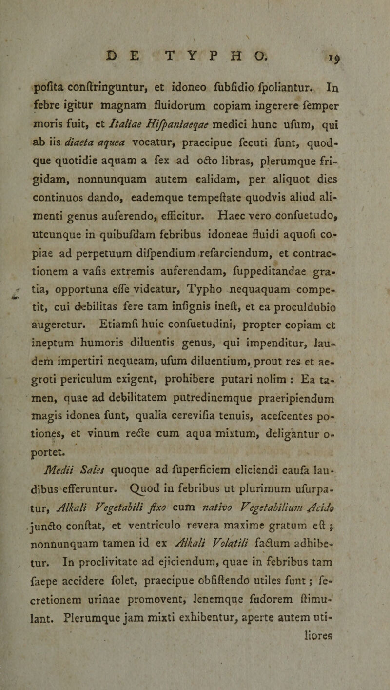 ** poflta conftringuntur, et idoneo fubfidio fpoliantur. In febre igitur magnam fluidorum copiam ingerere femper moris fuit, et Italiae Hifpaniaeqae medici hunc ufum, qui ab iis diaeta aquea vocatur, praecipue fecuti funt, quod¬ que quotidie aquam a fex ad o&amp;o libras, plerumque fri¬ gidam, nonnunquam autem calidam, per aliquot dies continuos dando, eademque tempeftate quodvis aliud ali¬ menti genus auferendo, efficitur. Haec vero confuetudo, utcunque in quibufdam febribus idoneae fluidi aquofi co- i * piae ad perpetuum difpendium refarciendum, et contrac¬ tionem a vafis extremis auferendam, fuppeditandae gra- - tia, opportuna effe videatur, Typho nequaquam compe- tt• tit, cui debilitas fere tam infignis ineft, et ea proculdubio augeretur. Etiamfi huic confuetudini, propter copiam et ineptum humoris diluentis genus, qui impenditur, lau¬ dem impertiri nequeam, ufum diluentium, prout res et ae¬ groti periculum exigent, prohibere putari nolim : Ea ta¬ men, quae ad debilitatem putredinemque praeripiendum magis idonea funt, qualia cerevifia tenuis, acefcentes po¬ tiones, et vinum rede cum aqua mixtum, deligantur o- portet. Medii Sales quoque ad fuperficiem eliciendi caufa Iau- dibus efferuntur. Quod in febribus ut plurimum ufurpa- tur, Alkali Vegetabili fixo cum nativo Vegetabilium Acido jun&amp;o condat, et ventriculo revera maxime gratum eft 5 nonnunquam tamen id ex Alkali Volatili fa&amp;um adhibe- tur. In proclivitate ad ejiciendum, quae in febribus tam faepe accidere folet, praecipue obfidendo utiles funt; fe- cretionem urinae promovent, lenemque fudorem ftimu- lant. Plerumque jam mixti exhibentur, aperte autem uti¬ liores