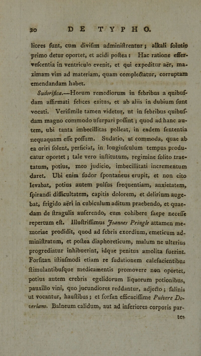 liores funt, cum divifim adminiftrentur; alkali folutio primo detur oportet, et acidi poftea: Hac ratione effer- vefcentia in ventriculo evenit, et qui expeditur aer, ma¬ ximam vim ad materiam, quam complebatur, corruptam emendandam habet. Sudorijica.—Horum remediorum in febribus a quibuf- dam affirmati felices exitus, et ab aliis in dubium funt vocati. Verifimile tamen videtur, ut in febribus quibuf- dam magno commodo ufurpari poffint; quod ad hanc au¬ tem, ubi tanta imbecillitas polleat, in eadem fententia nequaquam effie poffiim. Sudatio, ut commoda, quae ab ea oriri folent, perficiat, in longiufculum tempus produ¬ catur oportet; tale vero inftitutum, regimine folito trac¬ tatum, potius, meo judicio, imbecillitati incrementum daret. Ubi enim fudor fpontaneus erupit, et non cito levabat, potius autem pulfus frequentiam, anxietatem, fpirandi difficultatem, capitis dolorem, et delirium auge¬ bat, frigido aeri in cubiculum aditum praebendo, et quae¬ dam de ftragulis auferendo, eum cohibere faepe neceffie repertum eft. llluftriffimus Joannes Pringlc attamen me¬ moriae prodidit, quod ad febris exordium, emeticum ad- miniftratum, et poftea diaphoreticum, malum ne ulterius progrediatur inhibuerint, idque penitus amolita fuerint. Forfitan iftiufmodi etiam re fudationem calefacientibus ftimulantibufque medicamentis promovere non oportet, potius autem crebris egelidorum liquorum potionibus» pauxillo vini, quo jucundiores reddantur, adjebo ; falinis ut vocantur, hauftibus; et forfan efficaciffime Pulvere Do- veriano, Balneum calidum, aut ad inferiores corporis par» te?